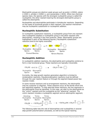 Electrophilic groups are electron-weak groups such as acids (~COOH), esters 
(~COO~), amides (~CONH~), and isocyanates (~NCO). When two chemical 
species react, the species with the strongest nucleophilic group is called the 
nucleophile; the other reactant bearing the strongest electrophilic group is 
called the electrophile. 
Nucleophiles and electrophiles participate in bimolecular reactions. Depending 
on the types of functional groups in each reactant, the reaction mechanism 
may be nucleophilic substitution or nucleophilic addition. 
Nucleophilic Substitution 
In nucleophilic substitution reactions, a nucleophilic group from one reactant 
(the nucleophile) displace a nucleophilic group in the other reactant (the 
electrophile), resulting in two new products. (Note: Electrophilic groups are 
highlighted in each of the following figures.) Nucleophilic substitution 
reactions tend to be highly reversible. 
O 
CH3OH + HO C 
O 
HOH + CH C 3O 
Nucleophilic 
Species 
Electrophilic 
Species 
Electrophilic 
Species 
Nucleophilic 
Species 
Forward Reaction Reverse Reaction 
Nucleophilic Addition 
In nucleophilic addition reactions, the electrophile and nucleophile combine to 
form a new functional group. These reactions are typically irreversible. 
O 
CH3OH + CH3O C NH 
O C N 
Electrophilic 
Species 
Nucleophilic 
Species 
Currently, the step-growth reaction generation algorithm is limited to 
condensation reactions. Pseudocondensation reactions must be defined 
through the user reaction feature or through the segment-based power-law 
reaction model. 
In some reverse reactions and re-arrangement reactions, the electrophile 
may be a polymer or oligomer. These reactions occur at the bonds which link 
two segments together. To fully describe these reactions, the two segments in 
the electrophile must be identified. In this case, we refer to the electrophile as 
the “victim” reactant and the nucleophile as the “attacking” reactant. The 
victim reactant includes a nucleophilic segment and an electrophilic segment. 
Attacking 
Nucleophilic 
Species 
Victim 
Nucleophilic 
Species 
Victim 
Electrophilic 
Species 
CH3OH + C O 
O 
O(CH2)2O C 
O O 
O(CH2)2OH + CH3O 
C C 
The following table lists the role of electrophiles and nucleophiles in several 
step-growth polymerization processes, as well as the typical reacting 
102 8 Step-Growth Polymerization Model 
 