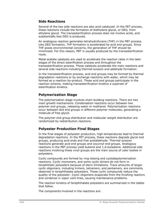 Side Reactions 
Several of the key side reactions are also acid-catalyzed. In the PET process, 
these reactions include the formation of diethylene glycol, or DEG, from 
ethylene glycol. The transesterification process does not involve acids, and 
substantially less DEG is produced. 
An analogous reaction generates tetrahydrofurane (THF) in the PBT process. 
Like DEG formation, THF formation is accelerated by acid end groups. Since 
THF poses environmental concerns, the generation of THF should be 
minimized. For this reason, PBT is usually produced by the transesterification 
route. 
Metal acetate catalysts are used to accelerate the reaction rates in the later 
stages of the direct esterification process and throughout the 
transesterification process. These catalysts accelerate the main reactions and 
several side reactions including thermal scission and aldehyde formation. 
In the transesterification process, acid end groups may be formed by thermal 
degradation reactions or by exchange reactions with water, which may be 
formed as a reaction by-product. These acid end groups participate in the 
reaction scheme, making transesterification kinetics a superset of 
esterification kinetics. 
Polymerization Stage 
The polymerization stage involves chain building reactions. There are two 
main growth mechanisms. Condensation reactions occur between two 
polymer end groups, releasing water or methanol. Polymerization reactions 
occur between diol end groups in different polymer molecules, generating a 
molecule of free glycol. 
The polymer end group distribution and molecular weight distribution are 
randomized by redistribution reactions. 
Polyester Production Final Stages 
In the final stages of polyester production, high temperatures lead to thermal 
degradation reactions. In the PET process, these reactions degrade glycol end 
groups, producing acid ends and free acetaldehyde. Thermal scission 
reactions generate acid end groups and oxyvinyl end groups. Analogous 
reactions in the PBT process yield butenol and 1,4-butadiene. Additional side 
reactions involving these vinyl groups are the main source of color bodies in 
polyesters. 
Cyclic compounds are formed by ring-closing and cyclodepolymerization 
reactions. Cyclic monomers, and some cyclic dimers do not form in 
terephthalic polyesters because of steric limitations. Trace amounts of larger 
cyclic oligomers, including trimers, tetramers, and pentamers, are commonly 
observed in terephthalate polyesters. These cyclic compounds reduce the 
quality of the polyester. Cyclic oligomers evaporate from the finishing reactors 
and condense in vapor vent lines, causing maintenance problems. 
The reaction kinetics of terephthalate polyesters are summarized in the tables 
that follow. 
The components involved in the reactions are: 
106 8 Step-Growth Polymerization Model 
 