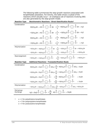 The following table summarizes the step-growth reactions associated with 
terephthalate polyesters. For brevity, the table shows a subset of the 
reactions which actually occur - an analogous set of reactions involving DEG 
are also generated by the step-growth model. 
Reaction Type Stoichiometric Reactions - Direct Esterification Route† 
Condensation 
Polymerization 
Rearrangement 
O O 
O O 
1 
2 
3 
4 
5 
6 
HO(CH2)xOH + HO C C 
OH C C 
HO(CH2)xO OH + H2O 
O O 
O O 
HO OH + H2O 
O(CH2)xOH + C C O(CH2)xO C C 
OH 
O O 
O O 
HO(CH2)xO + H2O 
HO(CH2)xOH + HO C C 
C C 
O O 
O O 
O(CH2)xO + H2O 
78 
O(CH2)xOH + HO C C 
C C 
O O 
O O 
9 
10 
11 
12 
O(CH2)xOH + C C O(CH2)xO C C 
OH + HO(CH2)xOH 
HO(CH2)xO OH 
O O 
O O 
O(CH2)xOH + C C O(CH2)xO C C 
+ HO(CH2)xOH 
HO(CH2)xO 
O O 
O O 
13 
14 
O(CH2)xOH + C C O(CH2)xO C C 
+ HO(CH2)xO 
O(CH2)xO 
Reaction Type Additional Reactions - Transesterification Route 
Condensation 
Polymerization 
End-group 
Exchange 
O O 
O O 
HO(CH2)xOH + CH3O C C 
OCH3 C C 
O O 
CH3O OCH3 + CH3OH 
O(CH2)xOH + C C O(CH2)xO OCH3 
O O 
O O 
HO(CH2)xO + CH3OH 
HO(CH2)xOH + CH3O C C 
C C 
O O 
O O 
O(CH2)xOH + CH3O C C 
C C 
O O 
O(CH2)xOH + C C O(CH2)xO OCH3 + HO(CH2)xOH 
HO(CH2)xO OCH3 
O O 
O O 
CH3O C C + CH3OH 
H2O HO 
+ C C 26 
† x = 2 for polyethylene-terephthalate 
x = 3 for polypropylene-terephthalate 
x = 4 for polybutylene-terephthalate 
15 
16 
17 
18 
19 
20 
21 
22 
HO(CH2)xO OCH3 + CH3OH 
O O 
C C 
O(CH2)xO + CH3OH 
23 
24 
O O 
C C 
25 
108 8 Step-Growth Polymerization Model 
 