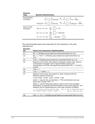 Reaction 
Type Reaction Stoichiometry 
Acetaldehyde 
Formation 
Cyclic Trimer 
Formation 
O O 
C C 
O O 
U5 
O(CH2)2OH C C 
O 
OH + HCCH3 
O 
HCCH3 
O O 
O O 
U6 
O(CH2)2OH + OCH CH2 C C 
C C + 
O(CH2)2O 
U7 
U8 
G T 
HOT G T G T GH + H2O 
T 
G T 
G 
U9 
U10 
G T 
HG T G T G T GH + HO(CH2)2OH 
T 
G T 
G 
U11 
U12 
G T 
T 
G T 
G 
G T G T G T GH O(CH2)2OH + 
The recommended power-law exponents for the reactants in the side 
reactions are: 
Reaction 
No. Power-Law Exponents; Modeling Notes 
U1 EG = 2 (Multiply group-based pre-exponential factor by 4.0) 
U2 EG = 1, T-EG = 1 (Multiply group-based pre-exponential factor by 
2.0) 
U3 T-EG = 2 (Multiply group-based pre-exponential factor by 1.0) 
U4 Reaction is first order with respect to polyester repeat units, assume 
concentration of repeat units is approximately equal to the 
concentration of B-TPA, set power-law exponents B-TPA = 1.0 B-EG = 
1x10-8 
U5 T-EG = 1 
U6 T-EG = 1, T-VINYL = 1 
U7 Reaction is first order with respect to linear molecule with the 
following segment sequence: 
T-TPA: B-EG : B-TPA : B-EG : B-TPA : T-EG 
option 1: assume this concentration = TPA concentration and use 
power-law constant TPA = 1* 
option 2: use the following equation, based on the most-probable 
distribution, to estimate the concentration of this linear oligomer. This 
equation can be implemented as a user-rate constant correlation 
P  
[ ] [ ] [ ] [ ] [ ] [ ] *[ ] *[ 
T EG 
NUCL 
B TPA 
ELEC 
2 2 
B EG 
NUCL 
T TPA 
ELEC 
NUCL T EG T DEG B EG 
2 2 
2 
 
  
  
 
  
  
  
 
  
  
  
 
  
  
  
 
  
       
 
2 0 
ELEC T TPA B TPA 
[ ] *[ ] 
    
U8 H2O = 1, C3 = 1 (Multiply group-based pre-exponential factor by 6.0) 
110 8 Step-Growth Polymerization Model 
 