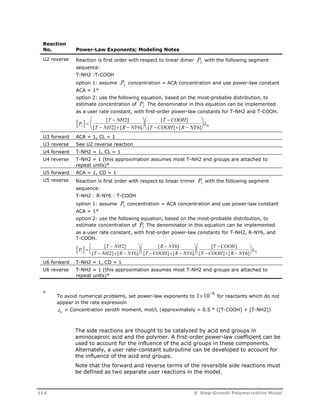 Reaction 
No. Power-Law Exponents; Modeling Notes 
U2 reverse Reaction is first order with respect to linear dimer P2 with the following segment 
sequence: 
T-NH2 :T-COOH 
option 1: assume P2 concentration = ACA concentration and use power-law constant 
ACA = 1* 
option 2: use the following equation, based on the most-probable distribution, to 
estimate concentration of P2 The denominator in this equation can be implemented 
as a user rate constant, with first-order power-law constants for T-NH2 and T-COOH. 
P  
 
[ T  
NH 
2 
] 
 
  
 
  
[  
] 
 
  
 
  
 
2 T NH R NY 
T COOH R NY 0 
T COOH 
[ ] [ ] 
2 6 6 
   
[  ]  [  
] 
U3 forward ACA = 1, CL = 1 
U3 reverse See U2 reverse reaction 
U4 forward T-NH2 = 1, CL = 1 
U4 reverse T-NH2 = 1 (this approximation assumes most T-NH2 end groups are attached to 
repeat units)* 
U5 forward ACA = 1, CD = 1 
U5 reverse Reaction is first order with respect to linear trimer P3 with the following segment 
sequence: 
T-NH2 : R-NY6 : T-COOH 
option 1: assume P3 concentration = ACA concentration and use power-law constant 
ACA = 1* 
option 2: use the following equation, based on the most-probable distribution, to 
estimate concentration of P3 The denominator in this equation can be implemented 
as a user rate constant, with first-order power-law constants for T-NH2, R-NY6, and 
T-COOH. 
 
 
[ T  
NH 
2 
] 
[ 6 
] 
P  
  
 
  
 
 
  
 
  
[  
] 
 
  
 
  
 
2 T NH R NY 
T COOH R NY 0 
R NY 
T COOH R NY 
T COOH 
[ 2 ] [ 6 
] 
[ ] [ ] 
6 6 
   
   
[  ]  [  
] 
U6 forward T-NH2 = 1, CD = 1 
U6 reverse T-NH2 = 1 (this approximation assumes most T-NH2 end groups are attached to 
repeat units)* 
* 
To avoid numerical problems, set power-law exponents to 1108 for reactants which do not 
appear in the rate expression 
0  = Concentration zeroth moment, mol/L (approximately = 0.5 * ([T-COOH] + [T-NH2]) 
The side reactions are thought to be catalyzed by acid end groups in 
aminocaproic acid and the polymer. A first-order power-law coefficient can be 
used to account for the influence of the acid groups in these components. 
Alternately, a user rate-constant subroutine can be developed to account for 
the influence of the acid end groups. 
Note that the forward and reverse terms of the reversible side reactions must 
be defined as two separate user reactions in the model. 
114 8 Step-Growth Polymerization Model 
 