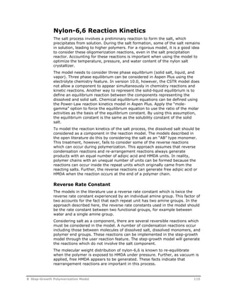 Nylon-6,6 Reaction Kinetics 
The salt process involves a preliminary reaction to form the salt, which 
precipitates from solution. During the salt formation, some of the salt remains 
in solution, leading to higher polymers. For a rigorous model, it is a good idea 
to consider these oligomerization reactions, even in the salt precipitation 
reactor. Accounting for these reactions is important when using the model to 
optimize the temperature, pressure, and water content of the nylon salt 
crystallizer. 
The model needs to consider three phase equilibrium (solid salt, liquid, and 
vapor). Three phase equilibrium can be considered in Aspen Plus using the 
electrolyte chemistry feature. In version 10.0, however, the CSTR model does 
not allow a component to appear simultaneously in chemistry reactions and 
kinetic reactions. Another way to represent the solid-liquid equilibrium is to 
define an equilibrium reaction between the components representing the 
dissolved and solid salt. Chemical equilibrium equations can be defined using 
the Power-Law reaction kinetics model in Aspen Plus. Apply the “mole-gamma” 
option to force the equilibrium equation to use the ratio of the molar 
activities as the basis of the equilibrium constant. By using this assumption, 
the equilibrium constant is the same as the solubility constant of the solid 
salt. 
To model the reaction kinetics of the salt process, the dissolved salt should be 
considered as a component in the reaction model. The models described in 
the open literature do this by considering the salt as an “AB” type monomer. 
This treatment, however, fails to consider some of the reverse reactions 
which can occur during polymerization. This approach assumes that reverse 
condensation reactions and re-arrangement reactions always generate 
products with an equal number of adipic acid and HMDA units. In reality, 
polymer chains with an unequal number of units can be formed because the 
reactions can occur inside the repeat units which originally came from the 
reacting salts. Further, the reverse reactions can generate free adipic acid or 
HMDA when the reaction occurs at the end of a polymer chain. 
Reverse Rate Constant 
The models in the literature use a reverse rate constant which is twice the 
reverse rate constant experienced by an individual amine group. This factor of 
two accounts for the fact that each repeat unit has two amine groups. In the 
approach described here, the reverse rate constants used in the model should 
be the rate constant between two functional groups, for example between 
water and a single amine group. 
Considering salt as a component, there are several reversible reactions which 
must be considered in the model. A number of condensation reactions occur 
including those between molecules of dissolved salt, dissolved monomers, and 
polymer end groups. These reactions can be implemented in the step-growth 
model through the user reaction feature. The step-growth model will generate 
the reactions which do not involve the salt component. 
The molecular weight distribution of nylon-6,6 is known to re-equilibrate 
when the polymer is exposed to HMDA under pressure. Further, as vacuum is 
applied, free HMDA appears to be generated. These facts indicate that 
rearrangement reactions are important in this process. 
8 Step-Growth Polymerization Model 115 
 