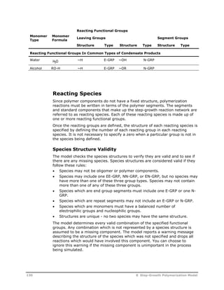 Monomer 
Type 
Monomer 
Formula 
Reacting Functional Groups 
Leaving Groups Segment Groups 
Structure Type Structure Type Structure Type 
Reacting Functional Groups In Common Types of Condensate Products 
Water ~H E-GRP ~OH N-GRP 
H2O 
Alcohol RO-H ~H E-GRP ~OR N-GRP 
Reacting Species 
Since polymer components do not have a fixed structure, polymerization 
reactions must be written in terms of the polymer segments. The segments 
and standard components that make up the step-growth reaction network are 
referred to as reacting species. Each of these reacting species is made up of 
one or more reacting functional groups. 
Once the reacting groups are defined, the structure of each reacting species is 
specified by defining the number of each reacting group in each reacting 
species. It is not necessary to specify a zero when a particular group is not in 
the species being defined. 
Species Structure Validity 
The model checks the species structures to verify they are valid and to see if 
there are any missing species. Species structures are considered valid if they 
follow these rules: 
 Species may not be oligomer or polymer components. 
 Species may include one EE-GRP, NN-GRP, or EN-GRP, but no species may 
have more than one of these three group types. Species may not contain 
more than one of any of these three groups. 
 Species which are end group segments must include one E-GRP or one N-GRP. 
 Species which are repeat segments may not include an E-GRP or N-GRP. 
 Species which are monomers must have a balanced number of 
electrophilic groups and nucleophilic groups. 
 Structures are unique - no two species may have the same structure. 
The model determines every valid combination of the specified functional 
groups. Any combination which is not represented by a species structure is 
assumed to be a missing component. The model reports a warning message 
describing the structure of the species which was not specified and drops all 
reactions which would have involved this component. You can choose to 
ignore this warning if the missing component is unimportant in the process 
being simulated. 
130 8 Step-Growth Polymerization Model 
 