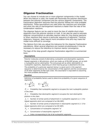Oligomer Fractionation 
You can choose to include one or more oligomer components in the model. 
When this feature is used, the model will fractionate the polymer distribution 
between the polymer component and the various oligomer components. The 
fractionation algorithm assumes that the polymer follows the most probable 
distribution. These assumptions are valid when the reactions are reversible 
and when the rate of rearrangement reactions is faster than the rate of the 
condensation reactions. 
The oligomer feature can be used to track the loss of volatile short-chain 
oligomers from the polymer solution or melt. It can also be used to estimate 
oligomer concentrations to calculate reaction rates for ring closing reactions 
or other reactions that require a particular sequence of segments. Tracking 
oligomers, however, does require more simulation time and may make the 
model more difficult to converge. 
The Options form lets you adjust the tolerance for the oligomer fractionation 
calculations. When several oligomers are tracked simultaneously it may be 
necessary to reduce the tolerance to improve reactor convergence. 
The logic of the step-growth oligomer fractionation algorithm is summarized 
here: 
Assumptions 
Polymer molecules consist of alternating nucleophilic and electrophilic segments 
Repeat segments in AB polymers, which are made up of EN-GRP groups, act as both 
a nucleophile and an electrophile. The end groups act as either electrophilic or 
nucleophilic segments, depending on which leaving group is attached to the end. 
The probability of a particular segment being in a given point in the segment 
sequence is determined by the concentration of that segment and the concentration 
of all other segments of that type (note: this assumption is equivalent to assuming 
the most-probable distribution). 
Equation 
Definition of probability factors used to determine probability of a given sequence of 
segments: 
P 
f N 
f N 
P 
f E 
a a 
b b 
  a  b 
 
f E 
i i i 
j j j 
Pa = Probability that nucleophilic segment a occupies the next nucleophilic position 
in the chain 
Pb = Probability that electrophilic segment b occupies the next electrophilic 
position in the chain 
fa = Number of similar points of attachment in nucleophilic segment a (= 2 for 
repeat segments which are composed of an NN-GRP) 
fb = Number of similar points of attachment in electrophilic segment b (= 2 for 
repeat segments which are composed of an EE-GRP) 
Na = Concentration of nucleophilic segment “a” 
Eb = Concentration of electrophilic segment “b” 
i = Index corresponding to list of all nucleophilic segments 
8 Step-Growth Polymerization Model 131 
 