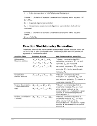 j = Index corresponding to list of all electrophilic segments 
Example 1: calculation of expected concentration of oligomer with a sequence “ab” 
C =P P ab a b0 
Cab = Expected oligomer concentration 
0 = Concentration zeroth moment of polymer (concentration of all polymer 
molecules) 
Example 2: calculation of expected concentration of oligomer with a sequence 
“aBABa” 
C =P 2 P 2 
P  
aBABa a B A 
0 Reaction Stoichiometry Generation 
The model predicts the stoichiometry of each step-growth reaction based on 
the structure of each of the reactants. The step-growth reaction generation 
algorithm is summarized here: 
Reaction Type Reaction Scheme Reaction Generation Algorithm 
Condensation - 
Monomer Addition 
M M P W xa yb xy ab    2, 
Pn,xa Myb Pn ,xy Wab    1 
M P P W xa n yb n yx ab    , 1, 
Find every combination by which 
nucleophilic monomers, Mxa , or end 
segments Pxa , can react with 
electrophilic monomers, Myb , or end 
segments, Pyb , to give a condensate 
molecule, Wab 
Condensation - 
Polymer Addition 
P P P W n,xa m, yb n m,xy ab     
Find every combination by which 
nucleophilic end segments, Pxa , can 
react with end segments, Pyb , to give a 
condensate molecule, Wab 
Reverse Condensation 
- Terminal Monomer 
Loss 
W P M M 
W P P M 
   
    
ab 2 
, 
xy xa yb 
ab n , xy n 1 
, 
xa yb 
Find every combination by which a 
condensate molecule, Wab , can react 
with a polymer molecule at the 
boundary between a nucleophilic repeat 
segment, x, and an electrophilic end 
group segment, y 
Reverse Condensation 
- Scission 
W P P P ab n xy n m xa m yb    ,  , , 
Find every combination by which a 
condensate molecule, Wab , can react 
with a polymer molecule at the 
boundary between a nucleophilic repeat 
segment, x, and an electrophilic repeat 
segment, y 
132 8 Step-Growth Polymerization Model 
 