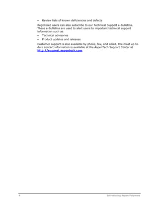  Review lists of known deficiencies and defects 
Registered users can also subscribe to our Technical Support e-Bulletins. 
These e-Bulletins are used to alert users to important technical support 
information such as: 
 Technical advisories 
 Product updates and releases 
Customer support is also available by phone, fax, and email. The most up-to-date 
contact information is available at the AspenTech Support Center at 
http://support.aspentech.com. 
4 Introducing Aspen Polymers 
 