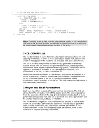 C Calculate the net rate constants 
C ---------------------------------------------------------------------- 
DO 20 IR = 1, NSGRC 
IF ( TREF(IR) .EQ. 0 ) THEN 
TTERM1 = 1/TEMP 
TTERM2 = TEMP**TEXP(IR) 
ELSE 
TTERM1 = 1/TEMP - 1/TREF(IR) 
TTERM2 = ( TEMP / TREF )**TEXP(IR) 
END IF 
ETERM = DEXP( -ACTNRG(IR) * TTERM1 / PPGLOB_RGAS ) 
WORK( LNETRC+ IR ) = WORK( LPREEX+ IR ) * ETERM * TTERM2 
20 CONTINUE 
Note: The work array is used to store intermediate results in the calculations. 
The size of the work array must be specified in the subroutine form and must 
be large enough to avoid overwriting the end of the array. 
INCL-COMPS List 
The reactor models in Aspen Polymers use mass-balance equations for each 
reacting component. In order to make the reactor models fast, components 
which do not appear in the reactions are excluded from these calculations. 
The list of reacting components is automatically generated by the Step- 
Growth model. This list includes the polymer component, listed oligomers, 
components which appear in the list of reacting species, components which 
appear as products or reactants in the user-specified reactions, and 
components in the INCL-COMPS component list. 
When user concentration basis or user kinetics subroutines are applied in a 
model, these subroutines can include reactions involving components which 
do not otherwise appear in the list of reacting components. These 
components should be added to the INCL-COMPS list to ensure they appear in 
the mass-balance equations. 
Integer and Real Parameters 
Each user model has two sets of integer and real parameters. The first set 
comes from the subroutine form of the reactor block. The second set comes 
from the subroutine form of the step-growth reactions model. Each of these 
parameters are retained from one call to the next, thus these parameters can 
be used as model inputs, outputs, or retention. 
The reactor block integer and real parameters can be used to specify data 
which are specific to a particular unit operation, such as reactor geometry, 
mass transfer coefficients, etc. The integer and real parameters in the 
subroutine forms can be used to specify global parameters, such as rate 
constants or physical property parameters. 
154 8 Step-Growth Polymerization Model 
 