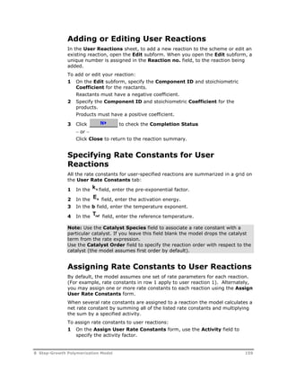 Adding or Editing User Reactions 
In the User Reactions sheet, to add a new reaction to the scheme or edit an 
existing reaction, open the Edit subform. When you open the Edit subform, a 
unique number is assigned in the Reaction no. field, to the reaction being 
added. 
To add or edit your reaction: 
1 On the Edit subform, specify the Component ID and stoichiometric 
Coefficient for the reactants. 
Reactants must have a negative coefficient. 
2 Specify the Component ID and stoichiometric Coefficient for the 
products. 
Products must have a positive coefficient. 
3 Click to check the Completion Status 
 or  
Click Close to return to the reaction summary. 
Specifying Rate Constants for User 
Reactions 
All the rate constants for user-specified reactions are summarized in a grid on 
the User Rate Constants tab: 
1 In the ko field, enter the pre-exponential factor. 
2 In the Ea 
field, enter the activation energy. 
3 In the b field, enter the temperature exponent. 
4 In the Tref field, enter the reference temperature. 
Note: Use the Catalyst Species field to associate a rate constant with a 
particular catalyst. If you leave this field blank the model drops the catalyst 
term from the rate expression. 
Use the Catalyst Order field to specify the reaction order with respect to the 
catalyst (the model assumes first order by default). 
Assigning Rate Constants to User Reactions 
By default, the model assumes one set of rate parameters for each reaction. 
(For example, rate constants in row 1 apply to user reaction 1). Alternately, 
you may assign one or more rate constants to each reaction using the Assign 
User Rate Constants form. 
When several rate constants are assigned to a reaction the model calculates a 
net rate constant by summing all of the listed rate constants and multiplying 
the sum by a specified activity. 
To assign rate constants to user reactions: 
1 On the Assign User Rate Constants form, use the Activity field to 
specify the activity factor. 
8 Step-Growth Polymerization Model 159 
 