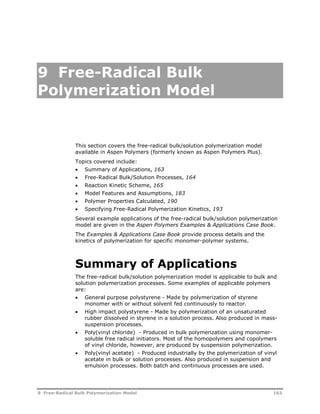 9 Free-Radical Bulk 
Polymerization Model 
This section covers the free-radical bulk/solution polymerization model 
available in Aspen Polymers (formerly known as Aspen Polymers Plus). 
Topics covered include: 
 Summary of Applications, 163 
 Free-Radical Bulk/Solution Processes, 164 
 Reaction Kinetic Scheme, 165 
 Model Features and Assumptions, 183 
 Polymer Properties Calculated, 190 
 Specifying Free-Radical Polymerization Kinetics, 193 
Several example applications of the free-radical bulk/solution polymerization 
model are given in the Aspen Polymers Examples & Applications Case Book. 
The Examples & Applications Case Book provide process details and the 
kinetics of polymerization for specific monomer-polymer systems. 
Summary of Applications 
The free-radical bulk/solution polymerization model is applicable to bulk and 
solution polymerization processes. Some examples of applicable polymers 
are: 
 General purpose polystyrene - Made by polymerization of styrene 
monomer with or without solvent fed continuously to reactor. 
 High impact polystyrene - Made by polymerization of an unsaturated 
rubber dissolved in styrene in a solution process. Also produced in mass-suspension 
processes. 
 Poly(vinyl chloride) - Produced in bulk polymerization using monomer-soluble 
free radical initiators. Most of the homopolymers and copolymers 
of vinyl chloride, however, are produced by suspension polymerization. 
 Poly(vinyl acetate) - Produced industrially by the polymerization of vinyl 
acetate in bulk or solution processes. Also produced in suspension and 
emulsion processes. Both batch and continuous processes are used. 
9 Free-Radical Bulk Polymerization Model 163 
 