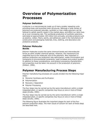 Overview of Polymerization 
Processes 
Polymer Definition 
A polymer is a macromolecule made up of many smaller repeating units 
providing linear and branched chain structures. Although a wide variety of 
polymers are produced naturally, synthetic or man-made polymers can be 
tailored to satisfy specific needs in the market place, and affect our daily lives 
at an ever-increasing rate. The worldwide production of synthetic polymers, 
estimated at approximately 100 million tons annually, provides products such 
as plastics, rubber, fibers, paints, and adhesives used in the manufacture of 
construction and packaging materials, tires, clothing, and decorative and 
protective products. 
Polymer Molecular 
Bonds 
Polymer molecules involve the same chemical bonds and intermolecular 
forces as other smaller chemical species. However, the interactions are 
magnified due to the molecular size of the polymers. Also important in 
polymer production are production rate optimization, waste minimization and 
compliance to environmental constraints, yield increases and product quality. 
In addition to these considerations, end-product processing characteristics 
and properties must be taken into account in the production of polymers 
(Dotson, 1996). 
Polymer Manufacturing Process Steps 
Polymer manufacturing processes are usually divided into the following major 
steps: 
1 Monomer Synthesis and Purification 
2 Polymerization 
3 Recovery / Separation 
4 Polymer Processing 
The four steps may be carried out by the same manufacturer within a single 
integrated plant, or specific companies may focus on one or more of these 
steps (Grulke, 1994). 
The four steps may be carried out by the same manufacturer within a single 
integrated plant, or specific companies may focus on one or more of these 
steps (Grulke, 1994). 
The following figure illustrates the important stages for each of the four 
polymer production steps. The main issues of concern for each of these steps 
are described next. 
6 1 Polymer Manufacturing Process Overview 
 