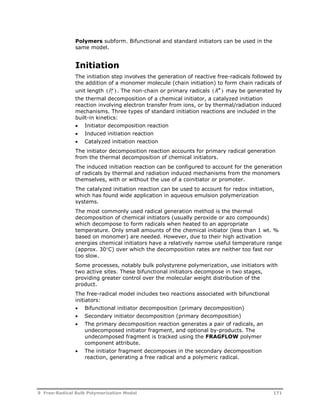 Polymers subform. Bifunctional and standard initiators can be used in the 
same model. 
Initiation 
The initiation step involves the generation of reactive free-radicals followed by 
the addition of a monomer molecule (chain initiation) to form chain radicals of 
unit length (Pi ) 
1 . The non-chain or primary radicals (R )  may be generated by 
the thermal decomposition of a chemical initiator, a catalyzed initiation 
reaction involving electron transfer from ions, or by thermal/radiation induced 
mechanisms. Three types of standard initiation reactions are included in the 
built-in kinetics: 
 Initiator decomposition reaction 
 Induced initiation reaction 
 Catalyzed initiation reaction 
The initiator decomposition reaction accounts for primary radical generation 
from the thermal decomposition of chemical initiators. 
The induced initiation reaction can be configured to account for the generation 
of radicals by thermal and radiation induced mechanisms from the monomers 
themselves, with or without the use of a coinitiator or promoter. 
The catalyzed initiation reaction can be used to account for redox initiation, 
which has found wide application in aqueous emulsion polymerization 
systems. 
The most commonly used radical generation method is the thermal 
decomposition of chemical initiators (usually peroxide or azo compounds) 
which decompose to form radicals when heated to an appropriate 
temperature. Only small amounts of the chemical initiator (less than 1 wt. % 
based on monomer) are needed. However, due to their high activation 
energies chemical initiators have a relatively narrow useful temperature range 
(approx. 30C) over which the decomposition rates are neither too fast nor 
too slow. 
Some processes, notably bulk polystyrene polymerization, use initiators with 
two active sites. These bifunctional initiators decompose in two stages, 
providing greater control over the molecular weight distribution of the 
product. 
The free-radical model includes two reactions associated with bifunctional 
initiators: 
 Bifunctional initiator decomposition (primary decomposition) 
 Secondary initiator decomposition (primary decomposition) 
 The primary decomposition reaction generates a pair of radicals, an 
undecomposed initiator fragment, and optional by-products. The 
undecomposed fragment is tracked using the FRAGFLOW polymer 
component attribute. 
 The initiator fragment decomposes in the secondary decomposition 
reaction, generating a free radical and a polymeric radical. 
9 Free-Radical Bulk Polymerization Model 171 
 