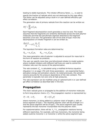 leading to stable byproducts. The initiator efficiency factor, k  , is used to 
specify the fraction of radicals which are not destroyed by the cage effect. 
This factor can be adjusted using a built-in or user-defined efficiency gel 
effect correlation. 
The generation rate of primary radicals from this reaction can be written as: 
NBI 
 
R rad 
 
k 
sid k 
  
k 
k 
k sid 
1 
Each fragment decomposition event generates a new live end. The model 
assumes that the fragments are randomly distributed across the bulk polymer 
molecules and that the penultimate segment attached to the fragment 
becomes a live end. The generation rate of live ends of type i from the 
decomposition of initiator fragment k can be written as: 
  
j 
1 
 
1 
 
k k 
 
0 
d ( j ) 
0  
k sid k 
 
dt 
The byproduct formation rates are determined by: 
B k k sid R  k  R  k  1 , 1, 2 , 2, 
k 
k 
  
k B k k sid 
k 
The mass generation rate of polymer is adjusted to account for mass lost in 
the form of reaction by-products. 
The user can specify more than one bifunctional initiator to model systems 
where multiple initiators with different half-lives are used to control the 
initiation rate over the course of the polymerization. 
The rate constant k 
sid k is calculated using a modified Arrhenius equation 
(Equation 3.1 on page 170) with three parameters: pre-exponential factor, 
activation energy and activation volume. As noted previously, the activation 
volume accounts for the pressure dependence of the rate constant. This 
parameter is typically non-zero only at high pressures. 
The rate expression can be modified using an optional built-in or user-defined 
gel effect correlation as described later in the text. 
Propagation 
The chain radicals grow or propagate by the addition of monomer molecules 
to form long polymer chains (Pn ) 
i . The propagation reaction is represented by: 
i 
  j 
 i 1 
p i 
j 
pij 
P M P R k C P n 
j n 
Mj n 
where monomer j is being added to a polymer chain of length n, with an 
active segment of type i. The resulting polymer chain will be of length n+1 
and the active segment will be of type j. The active segment type usually 
represents the last monomer incorporated into the polymer chain. 
For copolymerization, there will be Nm *Nm propagation reactions having 
different reactivities. For example, with two monomers, the monomer being 
added could be monomer 1 or monomer 2 while the active segment type 
176 9 Free-Radical Bulk Polymerization Model 
 