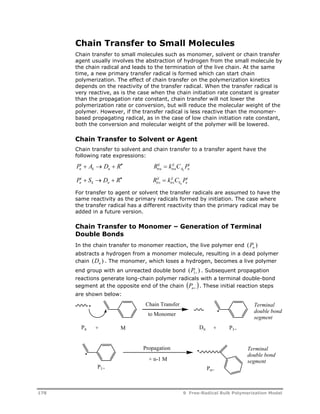 Chain Transfer to Small Molecules 
Chain transfer to small molecules such as monomer, solvent or chain transfer 
agent usually involves the abstraction of hydrogen from the small molecule by 
the chain radical and leads to the termination of the live chain. At the same 
time, a new primary transfer radical is formed which can start chain 
polymerization. The effect of chain transfer on the polymerization kinetics 
depends on the reactivity of the transfer radical. When the transfer radical is 
very reactive, as is the case when the chain initiation rate constant is greater 
than the propagation rate constant, chain transfer will not lower the 
polymerization rate or conversion, but will reduce the molecular weight of the 
polymer. However, if the transfer radical is less reactive than the monomer-based 
propagating radical, as in the case of low chain initiation rate constant, 
both the conversion and molecular weight of the polymer will be lowered. 
Chain Transfer to Solvent or Agent 
Chain transfer to solvent and chain transfer to a transfer agent have the 
following rate expressions: 
P i 
A D R R ij 
k C P n 
     
k n tra 
P S D R R k C P n 
ij 
tra 
i 
A n 
k 
i 
ij 
     
k n trs 
ij 
trs 
i 
S n 
k 
For transfer to agent or solvent the transfer radicals are assumed to have the 
same reactivity as the primary radicals formed by initiation. The case where 
the transfer radical has a different reactivity than the primary radical may be 
added in a future version. 
Chain Transfer to Monomer – Generation of Terminal 
Double Bonds 
In the chain transfer to monomer reaction, the live polymer end ( ) n P 
abstracts a hydrogen from a monomer molecule, resulting in a dead polymer 
chain ( ) n D . The monomer, which loses a hydrogen, becomes a live polymer 
end group with an unreacted double bond ( ) 1 P . Subsequent propagation 
reactions generate long-chain polymer radicals with a terminal double-bond 
segment at the opposite end of the chain   n P . These initial reaction steps 
are shown below: 
· 
Chain Transfer Terminal 
· 
to Monomer segment 
Pn + M Dn + P1= 
P1= 
· 
Propagation 
+ n-1 M 
Pn= 
double bond 
Terminal 
double bond 
segment 
· 
178 9 Free-Radical Bulk Polymerization Model 
 