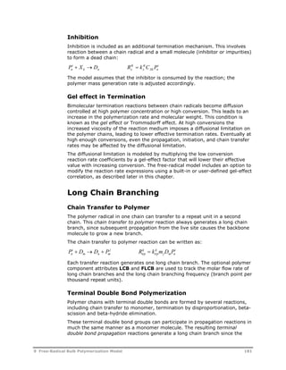 Inhibition 
Inhibition is included as an additional termination mechanism. This involves 
reaction between a chain radical and a small molecule (inhibitor or impurities) 
to form a dead chain: 
P i 
 X  D R ik 
 k ik 
C P 
i 
n k n x 
x 
Xk n 
The model assumes that the inhibitor is consumed by the reaction; the 
polymer mass generation rate is adjusted accordingly. 
Gel effect in Termination 
Bimolecular termination reactions between chain radicals become diffusion 
controlled at high polymer concentration or high conversion. This leads to an 
increase in the polymerization rate and molecular weight. This condition is 
known as the gel effect or Trommsdorff effect. At high conversions the 
increased viscosity of the reaction medium imposes a diffusional limitation on 
the polymer chains, leading to lower effective termination rates. Eventually at 
high enough conversions, even the propagation, initiation, and chain transfer 
rates may be affected by the diffusional limitation. 
The diffusional limitation is modeled by multiplying the low conversion 
reaction rate coefficients by a gel-effect factor that will lower their effective 
value with increasing conversion. The free-radical model includes an option to 
modify the reaction rate expressions using a built-in or user-defined gel-effect 
correlation, as described later in this chapter. 
Long Chain Branching 
Chain Transfer to Polymer 
The polymer radical in one chain can transfer to a repeat unit in a second 
chain. This chain transfer to polymer reaction always generates a long chain 
branch, since subsequent propagation from the live site causes the backbone 
molecule to grow a new branch. 
The chain transfer to polymer reaction can be written as: 
P i 
 D  D  P j 
R ij 
 k ij 
m D P i 
n 
m n m 
trp 
trp 
j m n 
Each transfer reaction generates one long chain branch. The optional polymer 
component attributes LCB and FLCB are used to track the molar flow rate of 
long chain branches and the long chain branching frequency (branch point per 
thousand repeat units). 
Terminal Double Bond Polymerization 
Polymer chains with terminal double bonds are formed by several reactions, 
including chain transfer to monomer, termination by disproportionation, beta-scission 
and beta-hydride elimination. 
These terminal double bond groups can participate in propagation reactions in 
much the same manner as a monomer molecule. The resulting terminal 
double bond propagation reactions generate a long chain branch since the 
9 Free-Radical Bulk Polymerization Model 181 
 