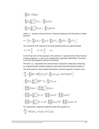 NM 
 
 k ij 
k 
 td   
i 
j 
f 
ij i 
tc 
1 
0  
f 
M NM 
 
 
N 
f 
   
ij 
tdb k 
    
1 
 
 
a 
k 
1 0 
  
i 
f a 
ja 
 
    
  
 
i 
j 
f 
ji i 
tdb 
i 
a 
0 
f 
M NM 
 
 
N 
f 
   
   
ij j 
i 
k 
pdb     
  
 
      
i 
j 
f 
ji i 
pdb 
i 
a 
a f a 
a 
k 
1 
1 
1 0 
where  j contains some terms for reactions leading to the formation of dead 
polymer 
 
  
 
      
  
M M A S NX 
j k k C k k C k C k C 
k 
N 
k 
Sk 
jk 
trs 
N 
k 
Ak 
jk 
tra 
N 
  
i 
ji i 
trp 
N 
Mi 
ji 
trm 
1 
1 1 1 1 
1 
     
Xk 
jk 
x 
i 
j 
bs 
The moments with respect to terminal double bonds are approximated: 
 
 
1 0 i i i i etc 
... 
2 
 
0 
         
 
2 0 
1 
 
0 
In the final term of the equation, the symbol  i represents the molar fraction 
of diene segment i in the vinyl configuration (attribute VINYLFRA). This term 
is zero for all segments that are not dienes. 
The term k 
0  represents the concentration of polymer molecules containing 
an undecomposed initiator fragment associated with bifunctional initiator k. 
The bulk polymer chain length distribution moment equation is shown here: 
 
NM N 
M 
      
  
d 
 
f n j f k C R  
k C k C C h 
dt 
 
  
  
i 
ij 
jp 
    
j 
    
Mj trm 
0 i 
bj cj 
Mj 
aj 
C 
j 
si 
Mj 
i 
1 1 
f 
M NM 
 
 
N 
f 
    f a 
  
   
    
ij 
p j k C 
  
 
k C 
1 0 1 
   
i 
j 
Mi f 
ji 
p 
j 
a 
ia 
Mj 
a 
NM M N 
M 
f 
N 
  1   
  
   
j 
f  
a 
f 
ij 
i 
j 
k 
tc f 
k 
  
0 
1 2 
1  
1 0 
 
  
 
  
i 
i 
a 
ia 
ij 
tc 
j 
a 
f 
M M M M NM M 
 
   
N 
N 
N 
N 
N 
f 
    
ji 
tdb k k 
      
j 
1 1 
  
 
i j 
f 
ij 
tdb 
i 
a 
j 
f a 
    1 j 
 
 
 1 
 
j 
a 
k 
1 1 0 
   
 
 
i 
j 
f 
ij i 
tdb 
i 
i 
a 
0 
0 
f 
M M M M NM M 
 
 
N 
N 
N 
N 
N 
f 
    
ji 
pdb k k 
1          
j 
1 1 
  
0 1 
 
i j 
f 
ij 
pdb 
i 
j 
f a 
      
  
i 
j 
j 
a 
a 
a 
k 
1 1 
1 1 0 
     
 
i 
j 
f 
ij i 
pdb 
i 
1 
For copolymers, segment-segment dyad rate equation is: 
  tc i j 
 
i j k C k C k 
dt 
,      
  
Mi i j 
ji j 
Mj p 
ij i 
p 
d 
0 0 , 0 0 
9 Free-Radical Bulk Polymerization Model 187 
 