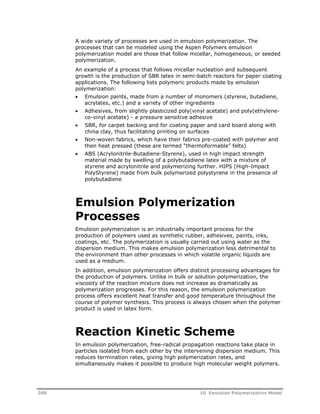 A wide variety of processes are used in emulsion polymerization. The 
processes that can be modeled using the Aspen Polymers emulsion 
polymerization model are those that follow micellar, homogeneous, or seeded 
polymerization. 
An example of a process that follows micellar nucleation and subsequent 
growth is the production of SBR latex in semi-batch reactors for paper coating 
applications. The following lists polymeric products made by emulsion 
polymerization: 
 Emulsion paints, made from a number of monomers (styrene, butadiene, 
acrylates, etc.) and a variety of other ingredients 
 Adhesives, from slightly plasticized poly(vinyl acetate) and poly(ethylene-co- 
vinyl acetate) - a pressure sensitive adhesive 
 SBR, for carpet backing and for coating paper and card board along with 
china clay, thus facilitating printing on surfaces 
 Non-woven fabrics, which have their fabrics pre-coated with polymer and 
then heat pressed (these are termed “thermoformable” felts) 
 ABS (Acrylonitrile-Butadiene-Styrene), used in high impact strength 
material made by swelling of a polybutadiene latex with a mixture of 
styrene and acrylonitrile and polymerizing further. HIPS (High-Impact 
PolyStyrene) made from bulk polymerized polystyrene in the presence of 
polybutadiene 
Emulsion Polymerization 
Processes 
Emulsion polymerization is an industrially important process for the 
production of polymers used as synthetic rubber, adhesives, paints, inks, 
coatings, etc. The polymerization is usually carried out using water as the 
dispersion medium. This makes emulsion polymerization less detrimental to 
the environment than other processes in which volatile organic liquids are 
used as a medium. 
In addition, emulsion polymerization offers distinct processing advantages for 
the production of polymers. Unlike in bulk or solution polymerization, the 
viscosity of the reaction mixture does not increase as dramatically as 
polymerization progresses. For this reason, the emulsion polymerization 
process offers excellent heat transfer and good temperature throughout the 
course of polymer synthesis. This process is always chosen when the polymer 
product is used in latex form. 
Reaction Kinetic Scheme 
In emulsion polymerization, free-radical propagation reactions take place in 
particles isolated from each other by the intervening dispersion medium. This 
reduces termination rates, giving high polymerization rates, and 
simultaneously makes it possible to produce high molecular weight polymers. 
200 10 Emulsion Polymerization Model 
 