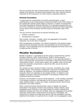 One can increase the rate of polymerization without reducing the molecular 
weight of the polymer. Emulsion polymerization has more recently become 
important for the production of a wide variety of specialty polymers. 
Particle Formation 
To appreciate the complexities of emulsion polymerization, a basic 
understanding of the fundamentals of particle formation and of the kinetics of 
the subsequent particle growth stage is required. A number of mechanisms 
have been proposed for particle formation. It is generally accepted that any 
one of the mechanisms could be responsible for particle formation depending 
on the nature of the monomer and the amount of emulsifier used in the 
recipe. 
The two common mechanisms for particle formation are: 
 Micellar nucleation 
 Homogeneous nucleation 
With micellar nucleation, micelles, which are aggregates of emulsifier 
molecules, act as the site of nucleation. 
With homogeneous nucleation, the radicals produced in the aqueous phase 
polymerize with dissolved monomer and precipitate out to form precursor 
particles. The precipitated precursor particles coagulate with each other until 
a stable particle is formed. 
Micellar Nucleation 
Micellar nucleation is considered to be the primary mechanism for particle 
formation (Harkins, 1945; Smith & Ewart, 1948) in those emulsion 
polymerization systems for which the monomer is very sparingly soluble in 
water, and where the concentration of emulsifier is above the critical micelle 
concentration (CMC). As the name implies, the micelles, which are formed 
when the emulsifier concentration is above the CMC, act as the site for 
particle nucleation. 
The reaction mixture consists of water, monomer, emulsifier and a water-soluble 
initiator. The monomer is dispersed in the form of droplets in the 
water by agitation. The droplets formed are stabilized by the emulsifier 
molecules which are adsorbed on the droplet surface. In addition to the 
droplets, monomer is also found dissolved in the aqueous medium and 
solubilized inside the micelles. 
Similarly, the emulsifier is found in three locations: in the micelles, dissolved 
in the aqueous medium, and adsorbed on the monomer droplets. Since a 
water soluble initiator is used, the initiator molecules will be mainly found 
dissolved in the water medium. 
When a typical emulsion polymerization recipe is heated, the initiator 
dissociates in the aqueous medium and produces initiator radicals. Upon 
propagating with monomer in the water phase the initiator radicals form 
oligomeric radicals and enter the micelles, which are aggregates of emulsifier 
molecules inside which a small amount of monomer is entrapped. The 
capturing of a radical by micelle and reaction with the entrapped monomer 
signifies the formation of a particle from a micelle. As the propagation takes 
10 Emulsion Polymerization Model 201 
 