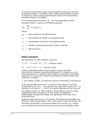 In emulsion polymerization water soluble persulfate initiators are normally 
employed as initiators. In addition, water soluble sodium bisulfite is used as 
an activator in many emulsion polymerization reactions for accomplishing 
activated initiation of persulfates. 
For the above given mechanism, Rkj act 
, the radical generation rate for 
activated initiation, is given by the following equation: 
R 
dR 
dt 
kj 
kj 
 
n f k C C act 
kj kj act 
Ik Aj 
  
Where: 
kact 
kj = Rate constant for activated initiation 
CIk 
= Concentration of initiator in the aqueous phase 
CAj 
= Concentration of activator in the aqueous phase 
nkj = Number of radicals produced per initiator molecules 
fkj = Efficiency factor 
Redox Initiation 
The mechanism for redox initiation is given as: 
I Fe k 
n R Fe Y * k 
  ox     k 
(oxidation—slow) 
Fe  RekreFe  x* (reduction—fast) 
Similar to activated initiation, redox initiation is used in emulsion 
polymerization reactions to promote decomposition of initiators at a much 
lower temperature. For example, redox initiation is employed in cold rubber 
production. It is also used in emulsion polymerization reactions where high 
radical flux is needed. 
k 
R I k (the initiator, oxidant, or sometimes catalyst) decomposes in the presence 
of the reduced (ferrous) ions, Fe++, to form one free radical, , and the 
 
oxidized (ferric) ion, Fe+++. The reductant, Re, reacts with the ferric Fe+++ ion 
reducing it to ferrous Fe++. x* and Y* are inactive byproducts of the reactions. 
The activator system (or redox couple), a Ferrous salt (e.g. ferrous sulfate 
heptahydrate) plus a reductant (e.g. SFS, Sodium Formaldehyde 
Sulphoxylate), activates the initiator and regenerates the ferrous ion as 
previously shown. 
Multiple initiators are common: for example, KPS (Potassium persulfate) and 
tBHP (tert -butyl hydroperoxide). KPS is used initially. At high conversion, the 
monomer concentration in the polymer phase is low and the  
2 4 S O radicals 
cannot diffuse into the polymer phase because they are hydrophyllic. tBHP, 
212 10 Emulsion Polymerization Model 
 