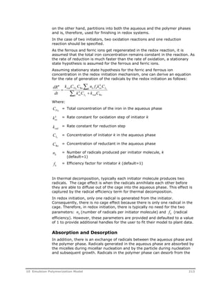 on the other hand, partitions into both the aqueous and the polymer phases 
and is, therefore, used for finishing in redox systems. 
In the case of two initiators, two oxidation reactions and one reduction 
reaction should be specified. 
As the ferrous and ferric ions get regenerated in the redox reaction, it is 
assumed that the total iron concentration remains constant in the reaction. As 
the rate of reduction is much faster than the rate of oxidation, a stationary 
state hypothesis is assumed for the ferrous and ferric ions. 
Assuming stationary state hypothesis for the ferric and ferrous ion 
concentration in the redox initiation mechanism, one can derive an equation 
for the rate of generation of the radicals by the redox initiation as follows: 
k 
  
k C C n f k C 
red Fe k k ox 
k I 
t k 
Re 
Re 
k C k C 
dR 
dt 
k 
ox 
 
k I k 
red 
  
Where: 
CFet 
= Total concentration of the iron in the aqueous phase 
k 
ox k = Rate constant for oxidation step of initiator k 
red k = Rate constant for reduction step 
CIk 
= Concentration of initiator k in the aqueous phase 
Re C = Concentration of reductant in the aqueous phase 
k n = Number of radicals produced per initiator molecule, k 
(default=1) 
k f = Efficiency factor for initiator k (default=1) 
In thermal decomposition, typically each initiator molecule produces two 
radicals. The cage effect is when the radicals annihilate each other before 
they are able to diffuse out of the cage into the aqueous phase. This effect is 
captured by the radical efficiency term for thermal decomposition. 
In redox initiation, only one radical is generated from the initiator. 
Consequently, there is no cage effect because there is only one radical in the 
cage. Therefore, in redox initiation, there is typically no need for the two 
parameters: k n (number of radicals per initiator molecule) and k f (radical 
efficiency). However, these parameters are provided and defaulted to a value 
of 1 to provide additional handles for the user to fit their model to plant data. 
Absorption and Desorption 
In addition, there is an exchange of radicals between the aqueous phase and 
the polymer phase. Radicals generated in the aqueous phase are absorbed by 
the micelles during micellar nucleation and by the particle during nucleation 
and subsequent growth. Radicals in the polymer phase can desorb from the 
10 Emulsion Polymerization Model 213 
 
