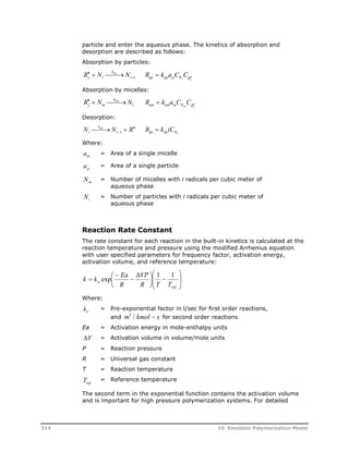 particle and enter the aqueous phase. The kinetics of absorption and 
desorption are described as follows: 
Absorption by particles: 
R N k 
N j i 
  R k a C C i 
 1 ap ap p Ni Rj 
 ap 
  
Absorption by micelles: 
R N N j m 
  kam 1 R k a C C am am m Nm Rj 
  
Desorption: 
N k 
N R i 
1 R k iC de de Ni 
de   
i 
 
 
Where: 
am = Area of a single micelle 
ap = Area of a single particle 
Nm = Number of micelles with i radicals per cubic meter of 
aqueous phase 
Ni = Number of particles with i radicals per cubic meter of 
aqueous phase 
Reaction Rate Constant 
The rate constant for each reaction in the built-in kinetics is calculated at the 
reaction temperature and pressure using the modified Arrhenius equation 
with user specified parameters for frequency factor, activation energy, 
activation volume, and reference temperature: 
 
  
 
 
k k exp Ea  
1 1 
  
  
VP 
o R T T 
 
  
 
 
 
 
ref 
R 
Where: 
ko = Pre-exponential factor in l/sec for first order reactions, 
and m3 / kmol  s for second order reactions 
Ea = Activation energy in mole-enthalpy units 
V = Activation volume in volume/mole units 
P = Reaction pressure 
R = Universal gas constant 
T = Reaction temperature 
ref T = Reference temperature 
The second term in the exponential function contains the activation volume 
and is important for high pressure polymerization systems. For detailed 
214 10 Emulsion Polymerization Model 
 