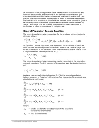 In conventional emulsion polymerization where unimodal distributions are 
normally encountered, the moments of the particle size distribution give 
sufficient information about the nature of the particle size distribution. The 
particle size distribution can be described in terms of different independent 
variables such as diameter or volume of the particle. Since volumetric growth 
rate of the particle in emulsion polymerization remains almost constant in 
Stage I and Stage II of the process, the population balance equation is 
formulated in terms of the volume of the particles. 
General Population Balance Equation 
The general population balance equation for the emulsion polymerization is 
given as follows: 
  v ,   v  F  v 
, 
t 
       
F t 
   
t 
 
      
 
k A N R R am m a w m h 
v 
v v v v 
homo (3.15) 
In Equation 3.15 the right-hand side represents the nucleation of particles 
from miceller and homogeneous nucleation. Refer to the table on page 208 
for an explanation of the variables used. The volumetric growth rate is v for 
a single unswollen particle (Equation 3.5): 
v  
k M n 
N 
MW 
d 
p p 
a 
m 
p 
(3.16) 
The general population balance equation can be converted to the equivalent 
moment equations. The j-th moment of the particle size distribution is given 
as: 
 
 ( , ) 
0 
 jF j d 
    j 
(3.17) 
Applying moment definition in Equation 3.17 to the general population 
balance equation in Equation 3.15, the first four moments of the particle size 
distribution are given as: 
d 
dt 
0  k A N [ R  ]  R am m a w 
homo (3.18) 
d 
dt 
 v  v k A N [ R  ]  v R (3.19) 
0 m am m a w h 
homo  
1  
d 
dt 
 2v  v2 k A N [ R  ]  v2 R m am m a w h 
homo (3.20) 
 
2  
1 
d 
dt 
 3v  v3 k A N [ R  ]  v3 R m am m a w h 
homo (3.21) 
 
3  
2 
Where: 
kam = Kinetic constant for the absorption of the oligomeric 
radicals into the micelles 
Am = Area of the micelles 
10 Emulsion Polymerization Model 217 
 