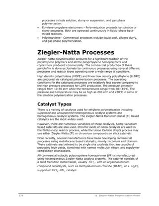 processes include solution, slurry or suspension, and gas phase 
polymerization. 
 Ethylene-propylene elastomers - Polymerization proceeds by solution or 
slurry processes. Both are operated continuously in liquid-phase back-mixed 
reactors. 
 Polypropylene - Commercial processes include liquid pool, diluent slurry, 
and gas phase polymerization. 
Ziegler-Natta Processes 
Ziegler-Natta polymerization accounts for a significant fraction of the 
polyethylene polymers and all the polypropylene homopolymers and 
copolymers produced commercially. The commercial production of these 
polyolefins is done exclusively by continuous processes using several different 
processes and reactor types operating over a wide range of conditions. 
High density polyethylene (HDPE) and linear low density polyethylene (LLDPE) 
are produced via catalyzed polymerization processes. The operating 
conditions for the catalyzed processes are relatively less severe compared to 
the high pressure processes for LDPE production. The pressure generally 
ranges from 10-80 atm while the temperatures range from 80-110C. The 
pressure and temperature may be as high as 200 atm and 250C in some of 
the solution polymerization processes. 
Catalyst Types 
There is a variety of catalysts used for ethylene polymerization including 
supported and unsupported heterogeneous catalyst systems and 
homogeneous catalyst systems. The Ziegler-Natta transition metal (Ti) based 
catalysts are the most widely used. 
However, there are numerous variations of these catalysts. Some vanadium 
based catalysts are also used. Chromic oxide on silica catalysts are used in 
the Phillips loop reactor process, while the Union Carbide Unipol process may 
use either Ziegler-Natta (Ti) or chromium compounds on silica catalysts. 
More recently, several manufacturers have been developing commercial 
processes using metallocene based catalysts, mainly zirconium and titanium. 
These catalysts are believed to be single site catalysts that are capable of 
producing high yields, combined with narrow molecular weight and copolymer 
composition distributions. 
All commercial isotactic polypropylene homopolymer (PP) is manufactured 
using heterogeneous Ziegler-Natta catalyst systems. The catalyst consists of 
a solid transition metal halide, usually TiCl3 , with an organoaluminum 
compound cocatalysts, such as diethylaluminum chloride (DEAC), or a MgCl2 
supported TiCl4.AlEt3 catalyst. 
226 11 Ziegler-Natta Polymerization Model 
 