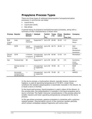Propylene Process Types 
There are three types of catalyzed polypropylene homopolymerization 
processes in commercial use today: 
 Liquid slurry 
 Liquid pool (bulk) 
 Gas-phase 
A partial listing of propylene homopolymerizatio processes, along with a 
summary of their characteristics is shown here: 
Process Reactor Diluent / 
Solvent 
Catalyst Tacticit 
y 
(%) 
Temp. 
(C) 
Press. 
(atm) 
Residenc 
e 
Time (hr) 
Company 
Bulk 
(Liquid 
Pool) 
Loop Liquid 
monomer 
Supported Ti Up to 99 60-80 30-40 1-2 Himont 
Mitsui 
CSTR Liquid 
monomer 
Unsupported 
or supported 
Ti 
Up to 98 60-75 30-40 2 Dart 
El Paso 
Montedison 
Sumitomo 
Diluent 
Slurry 
CSTR n-hexane, 
n-heptane 
Unsupported 
or supported 
Ti 
Up to 98 60-80 15-20 3-4 Montedison 
Gas Fluidized bed N2 Supported Ti Up to 98 60-80 20 3-5 Sumitomo 
Union 
Carbide 
Vertical stirred 
bed 
--- Unsupported 
or supported 
Ti 
Up to 98 70-90 20 4 BASF 
ICI 
USI 
Horizontal 
compartment-ed 
stirred bed 
--- Unsupported 
or supported 
Ti 
Up to 98 70-90 20 4 AMOCO 
In the slurry process, a hydrocarbon diluent, typically butane, hexane or 
heptane, is used at operating temperatures of 70-90C. Under these 
conditions the isotactic polypropylene is essentially insoluble in the diluent. As 
a result a slurry is formed. 
In the liquid pool process, liquid propylene is used in place of the diluent. In 
this process also, the polypropylene is insoluble in the liquid propylene and a 
slurry is formed. The higher monomer concentrations in this process allow for 
smaller reactors and lower operating temperatures compared to the slurry 
process. 
In the gas-phase processes, gaseous propylene is contacted with a polymer-catalyst 
powder. Polymerization occurs in the monomer-swollen particles 
which contain embedded catalyst fragments with active sites. 
228 11 Ziegler-Natta Polymerization Model 
 