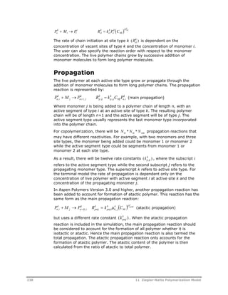 Po k 
 M i 
 P i 
R k 
 
k k 
P k 
 
1 ci 
ci 
o 
C Mi 
k 
OMi 
k is dependent on the 
The rate of chain initiation at site type k (Rci ) 
concentration of vacant sites of type k and the concentration of monomer i. 
The user can also specify the reaction order with respect to the monomer 
concentration. The live polymer chains grow by successive addition of 
monomer molecules to form long polymer molecules. 
Propagation 
The live polymer at each active site type grow or propagate through the 
addition of monomer molecules to form long polymer chains. The propagation 
reaction is represented by: 
P k 
 M  P k 
R k 
 k k 
C P k 
n , i j n  1, j 
p , ij 
p , ij 
Mj n , i 
(main propagation) 
Where monomer j is being added to a polymer chain of length n, with an 
active segment of type i at an active site of type k. The resulting polymer 
chain will be of length n+1 and the active segment will be of type j. The 
active segment type usually represents the last monomer type incorporated 
into the polymer chain. 
For copolymerization, there will be Nm *Nm *Nsite propagation reactions that 
may have different reactivities. For example, with two monomers and three 
site types, the monomer being added could be monomer 1 or monomer 2 
while the active segment type could be segments from monomer 1 or 
monomer 2 at each site type. 
As a result, there will be twelve rate constants (kp,k ij ) 
, where the subscript i 
refers to the active segment type while the second subscript j refers to the 
propagating monomer type. The superscript k refers to active site type. For 
the terminal model the rate of propagation is dependent only on the 
concentration of live polymer with active segment i at active site k and the 
concentration of the propagating monomer j. 
In Aspen Polymers Version 3.0 and higher, another propagation reaction has 
been added to account for formation of atactic polymer. This reaction has the 
same form as the main propagation reaction: 
  k 
OpaMi 
P k 
 M  P R  k  k 
C n , i   , 0, j 
Mi 
(atactic propagation) 
k paij 
k paij 
k 
j n i i 
k . When the atactic propagation 
but uses a different rate constant (k ) paij 
reaction is included in the simulation, the main propagation reaction should 
be considered to account for the formation of all polymer whether it is 
isotactic or atactic. Hence the main propagation reaction is also termed the 
total propagation. The atactic propagation reaction only accounts for the 
formation of atactic polymer. The atactic content of the polymer is then 
calculated from the ratio of atactic to total polymer. 
238 11 Ziegler-Natta Polymerization Model 
 