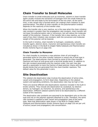 Chain Transfer to Small Molecules 
Chain transfer to small molecules such as monomer, solvent or chain transfer 
agent usually involves the extraction of hydrogen from the small molecule by 
the active site and leads to the termination of the live chain. At the same 
time, a new vacant site is formed which can undergo chain initiation to start 
polymerization. The effect of chain transfer on the polymerization kinetics 
depends on the reactivity of the transfer sites. 
When the transfer site is very reactive, as is the case when the chain initiation 
rate constant is greater than the propagation rate constant, chain transfer will 
not lower the polymerization rate or conversion, but will reduce the molecular 
weight of the polymer. However, if the transfer site is less reactive, as in the 
case of low chain initiation rate constant, both the conversion and molecular 
weight of the polymer will be lowered. 
In the built-in kinetics, chain transfer to hydrogen, cocatalysts, solvent, 
transfer agent, electron donor, monomer and spontaneous chain transfer are 
included as shown in the Built-In Ziegler-Natta Catalysts and Polymerization 
Kinetic Scheme figure on page 232. 
Chain Transfer to Monomer 
For chain transfer to monomer a new polymer chain of unit length is 
generated while for the other transfer reactions a vacant site of that type is 
generated. The dead polymer chain formed by some of the chain transfer 
reactions will have an end-group with a terminal double bond. In addition to 
the rate constant parameters and the reaction order, the user may also 
specify a parameter to track the fraction of dead polymer chains with terminal 
double bonds that are generated from the chain transfer reactions. The 
default value for this parameter is zero. 
Site Deactivation 
The catalyst site deactivation step involves the deactivation of active sites, 
vacant and propagation, to form dead sites. Depending on the catalyst 
system and operating conditions, the deactivation rate may be high or low. 
There are several different site deactivations reactions included in the built-in 
kinetic scheme. They include site deactivation by cocatalyst, by electron 
donors, by hydrogen, by monomer, by poisons, and spontaneous site 
deactivation. Different catalyst systems tend to be deactivated by a different 
subset of the reactions. 
The deactivation rate constants are assumed to be dependent only on the site 
type and not on the polymer segment attached to a site. Therefore, the same 
rate constant is applied to both vacant and propagation sites of the same 
type. Note that deactivation rates shown in the Built-In Ziegler-Natta 
Catalysts and Polymerization Kinetic Scheme figure on page 232 are per unit 
of active (vacant and propagation) site concentration. 
11 Ziegler-Natta Polymerization Model 239 
 