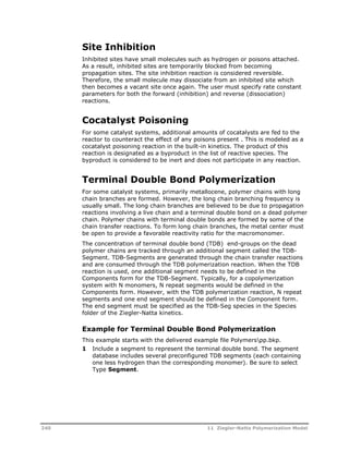 Site Inhibition 
Inhibited sites have small molecules such as hydrogen or poisons attached. 
As a result, inhibited sites are temporarily blocked from becoming 
propagation sites. The site inhibition reaction is considered reversible. 
Therefore, the small molecule may dissociate from an inhibited site which 
then becomes a vacant site once again. The user must specify rate constant 
parameters for both the forward (inhibition) and reverse (dissociation) 
reactions. 
Cocatalyst Poisoning 
For some catalyst systems, additional amounts of cocatalysts are fed to the 
reactor to counteract the effect of any poisons present . This is modeled as a 
cocatalyst poisoning reaction in the built-in kinetics. The product of this 
reaction is designated as a byproduct in the list of reactive species. The 
byproduct is considered to be inert and does not participate in any reaction. 
Terminal Double Bond Polymerization 
For some catalyst systems, primarily metallocene, polymer chains with long 
chain branches are formed. However, the long chain branching frequency is 
usually small. The long chain branches are believed to be due to propagation 
reactions involving a live chain and a terminal double bond on a dead polymer 
chain. Polymer chains with terminal double bonds are formed by some of the 
chain transfer reactions. To form long chain branches, the metal center must 
be open to provide a favorable reactivity ratio for the macromonomer. 
The concentration of terminal double bond (TDB) end-groups on the dead 
polymer chains are tracked through an additional segment called the TDB-Segment. 
TDB-Segments are generated through the chain transfer reactions 
and are consumed through the TDB polymerization reaction. When the TDB 
reaction is used, one additional segment needs to be defined in the 
Components form for the TDB-Segment. Typically, for a copolymerization 
system with N monomers, N repeat segments would be defined in the 
Components form. However, with the TDB polymerization reaction, N repeat 
segments and one end segment should be defined in the Component form. 
The end segment must be specified as the TDB-Seg species in the Species 
folder of the Ziegler-Natta kinetics. 
Example for Terminal Double Bond Polymerization 
This example starts with the delivered example file Polymerspp.bkp. 
1 Include a segment to represent the terminal double bond. The segment 
database includes several preconfigured TDB segments (each containing 
one less hydrogen than the corresponding monomer). Be sure to select 
Type Segment. 
240 11 Ziegler-Natta Polymerization Model 
 