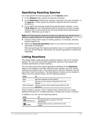 Specifying Reacting Species 
You must specify the reacting species on the Species sheet: 
1 In the Polymer field, specify the polymer produced. 
2 In the Monomers field list the reacting monomers. For each monomer, in 
the goes to  field, specify the polymer segment that the monomer 
converts to. 
3 If you select the terminal double bond polymerization reaction, in the 
T.D.B.-Seg field, list TDB segment that is formed by the chain transfer 
reactions and is consumed by the terminal double bond polymerization 
reaction. Otherwise, go to step 4. 
Note: The TDB segment should be of type end segment and should not be 
used as a repeat segment for a particular monomer (see Step 2). 
4 Continue listing other types of reacting species, for example, solvents, 
transfer agents, etc. 
5 Select the Generate Reactions option if you want the reactions to be 
generated automatically. 
After going through the reaction generation once, it is recommended that 
you turn off this feature. Otherwise, the reaction generation is performed 
repeatedly. 
Listing Reactions 
The Ziegler-Natta model generates reactions based on the list of reacting 
species. You can view the system-generated reactions, then assign rate 
constant parameters to these reactions. 
You can view a list of the system-generated reactions on the Reactions 
sheet. In the Reaction summary listing for each reaction, the first column 
indicates the reaction type. The second column lists the reactants, and the 
last column lists the products. The Data Browser window can be resized to 
better view the reaction listing. Use the following options: 
Click To 
New Add new reactions to the scheme 
Edit Edit the current reaction indicated by the row 
selector 
Rate Constants Specify reaction rate constant parameters for the 
reactions 
Click to select a reaction. Click a reaction then Control-Click to include 
additional reactions for multiple selections. Double-click to edit a reaction. 
In addition, you can use the following buttons: 
Click To 
Hide/Reveal 
Exclude/Include a reaction from the 
calculations 
Delete 
Permanently remove a reaction from the 
model 
11 Ziegler-Natta Polymerization Model 245 
 