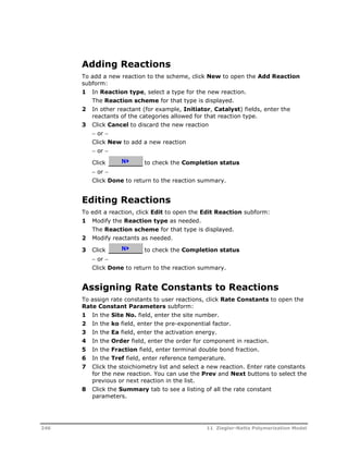 Adding Reactions 
To add a new reaction to the scheme, click New to open the Add Reaction 
subform: 
1 In Reaction type, select a type for the new reaction. 
The Reaction scheme for that type is displayed. 
2 In other reactant (for example, Initiator, Catalyst) fields, enter the 
reactants of the categories allowed for that reaction type. 
3 Click Cancel to discard the new reaction 
 or  
Click New to add a new reaction 
 or  
Click to check the Completion status 
 or  
Click Done to return to the reaction summary. 
Editing Reactions 
To edit a reaction, click Edit to open the Edit Reaction subform: 
1 Modify the Reaction type as needed. 
The Reaction scheme for that type is displayed. 
2 Modify reactants as needed. 
3 Click to check the Completion status 
 or  
Click Done to return to the reaction summary. 
Assigning Rate Constants to Reactions 
To assign rate constants to user reactions, click Rate Constants to open the 
Rate Constant Parameters subform: 
1 In the Site No. field, enter the site number. 
2 In the ko field, enter the pre-exponential factor. 
3 In the Ea field, enter the activation energy. 
4 In the Order field, enter the order for component in reaction. 
5 In the Fraction field, enter terminal double bond fraction. 
6 In the Tref field, enter reference temperature. 
7 Click the stoichiometry list and select a new reaction. Enter rate constants 
for the new reaction. You can use the Prev and Next buttons to select the 
previous or next reaction in the list. 
8 Click the Summary tab to see a listing of all the rate constant 
parameters. 
246 11 Ziegler-Natta Polymerization Model 
 
