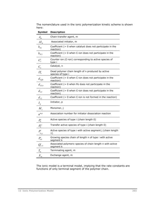 The nomenclature used in the ionic polymerization kinetic scheme is shown 
here: 
Symbol Description 
AChain transfer agent, m 
m 
AIm 
Associated initiator, m 
bFC 
Coefficient (= 0 when catalyst does not participate in the 
reaction) 
bTCI 
Coefficient (= 0 when C-ion does not participate in the 
reaction) 
i Counter ion (C-ion) corresponding to active species of 
CI 
type i 
Cn 
Catalyst, n 
Dn i 
Dead polymer chain length of n produced by active 
species of type i 
dEQL 
Coefficient (= 0 when C-ion does not participate in the 
reaction) 
dEXA 
Coefficient (= 0 when Po does not participate in the 
reaction) 
dFC 
Coefficient (= 0 when C-ion does not participate in the 
reaction) 
dI 2 
Coefficient (= 0 when C-ion is not formed in the reaction) 
I p 
Initiator, p 
Mj 
Monomer, j 
nm,p Association number for initiator dissociation reaction 
Pi 
Active species of type i (chain length 0) 
0 
Pt,i 
0 
Transfer active species of type i (chain length 0) 
i 
 
P 
j,j 
Active species of type i with active segment j (chain length 
1) 
i Growing species chain of length n of type i with active 
Pn,k 
segment k 
i Associated polymeric species of chain length n with active 
Qn, k 
segment k 
Tm 
Terminating agent, m 
Xm 
Exchange agent, m 
The ionic model is a terminal model, implying that the rate constants are 
functions of only terminal segment of the polymer chain. 
12 Ionic Polymerization Model 253 
 