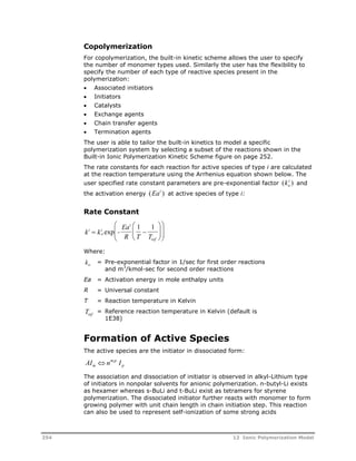 o Copolymerization 
For i 
copolymerization, the built-in kinetic scheme allows the user to specify 
the number of monomer types used. Similarly the user has the flexibility to 
specify the number of each type of reactive species present in the 
polymerization: 
 Associated initiators 
 Initiators 
 Catalysts 
 Exchange agents 
 Chain transfer agents 
 Termination agents 
The user is able to tailor the built-in kinetics to model a specific 
polymerization system by selecting a subset of the reactions shown in the 
Built-in Ionic Polymerization Kinetic Scheme figure on page 252. 
The rate constants for each reaction for active species of type i are calculated 
at the reaction temperature using the Arrhenius equation shown below. The 
user specified rate constant parameters are pre-exponential factor (k ) and 
the activation energy (Eai ) at active species of type i: 
Rate Constant 
 
  
k i 
k i 
- 
 
  
exp 
1 1 
  
o 
i 
Ea 
R T T 
ref 
 
  
 
  
Where: 
ko = Pre-exponential factor in 1/sec for first order reactions 
and m3/kmol-sec for second order reactions 
Ea = Activation energy in mole enthalpy units 
R = Universal constant 
T = Reaction temperature in Kelvin 
Tref = Reference reaction temperature in Kelvin (default is 
1E38) 
Formation of Active Species 
The active species are the initiator in dissociated form: 
AI  
n m,p 
I m 
p The association and dissociation of initiator is observed in alkyl-Lithium type 
of initiators in nonpolar solvents for anionic polymerization. n-butyl-Li exists 
as hexamer whereas s-BuLi and t-BuLi exist as tetramers for styrene 
polymerization. The dissociated initiator further reacts with monomer to form 
growing polymer with unit chain length in chain initiation step. This reaction 
can also be used to represent self-ionization of some strong acids 
254 12 Ionic Polymerization Model 
 