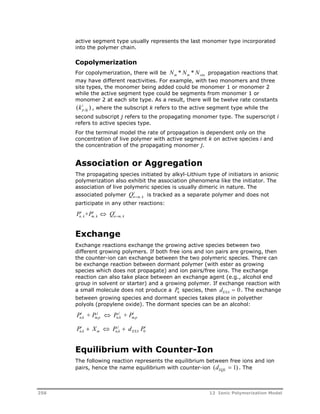 active segment type usually represents the last monomer type incorporated 
into the polymer chain. 
Copolymerization 
For copolymerization, there will be N * N * N propagation reactions that 
m m site may have different reactivities. For example, with two monomers and three 
site types, the monomer being added could be monomer 1 or monomer 2 
while the active segment type could be segments from monomer 1 or 
monomer 2 at each site type. As a result, there will be twelve rate constants 
( ki ) p , kj 
, where the subscript k refers to the active segment type while the 
second subscript j refers to the propagating monomer type. The superscript i 
refers to active species type. 
For the terminal model the rate of propagation is dependent only on the 
concentration of live polymer with active segment k on active species i and 
the concentration of the propagating monomer j. 
Association or Aggregation 
The propagating species initiated by alkyl-Lithium type of initiators in anionic 
polymerization also exhibit the association phenomena like the initiator. The 
association of live polymeric species is usually dimeric in nature. The 
associated polymer Qi 
n  m, k 
is tracked as a separate polymer and does not 
participate in any other reactions: 
P i 
+P i 
 Q i n, k 
m, k 
n  
m, k 
Exchange 
Exchange reactions exchange the growing active species between two 
different growing polymers. If both free ions and ion pairs are growing, then 
the counter-ion can exchange between the two polymeric species. There can 
be exchange reaction between dormant polymer (with ester as growing 
species which does not propagate) and ion pairs/free ions. The exchange 
reaction can also take place between an exchange agent (e.g., alcohol end 
group in solvent or starter) and a growing polymer. If exchange reaction with 
a small molecule does not produce a Pspecies, then d 0. The exchange 
0 EXA between growing species and dormant species takes place in polyether 
polyols (propylene oxide). The dormant species can be an alcohol: 
P i 
+ P j 
 P j 
+ P i 
n,k 
m,p 
n,k 
m,p 
i 
  j 
 i 0 
P X P d P n,k 
m n,k 
EXA 
Equilibrium with Counter-Ion 
The following reaction represents the equilibrium between free ions and ion 
pairs, hence the name equilibrium with counter-ion (d ) EQL  1 . The 
256 12 Ionic Polymerization Model 
 