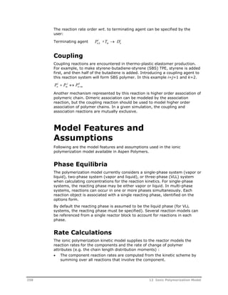 n i 
The reaction rate order wrt. to terminating agent can be specified by the 
user: 
Terminating agent P i 
+T  
D n,k 
m Coupling 
Coupling reactions are encountered in thermo-plastic elastomer production. 
For example, to make styrene-butadiene-styrene (SBS) TPE, styrene is added 
first, and then half of the butadiene is added. Introducing a coupling agent to 
this reaction system will form SBS polymer. In this example i=j=1 and k=2. 
P i 
 P j 
 
P k 
n m 
n  m 
Another mechanism represented by this reaction is higher order association of 
polymeric chain. Dimeric association can be modeled by the association 
reaction, but the coupling reaction should be used to model higher order 
association of polymer chains. In a given simulation, the coupling and 
association reactions are mutually exclusive. 
Model Features and 
Assumptions 
Following are the model features and assumptions used in the ionic 
polymerization model available in Aspen Polymers. 
Phase Equilibria 
The polymerization model currently considers a single-phase system (vapor or 
liquid), two-phase system (vapor and liquid), or three-phase (VLL) system 
when calculating concentrations for the reaction kinetics. For single-phase 
systems, the reacting phase may be either vapor or liquid. In multi-phase 
systems, reactions can occur in one or more phases simultaneously. Each 
reaction object is associated with a single reacting phase, identified on the 
options form. 
By default the reacting phase is assumed to be the liquid phase (for VLL 
systems, the reacting phase must be specified). Several reaction models can 
be referenced from a single reactor block to account for reactions in each 
phase. 
Rate Calculations 
The ionic polymerization kinetic model supplies to the reactor models the 
reaction rates for the components and the rate of change of polymer 
attributes (e.g. the chain length distribution moments) : 
 The component reaction rates are computed from the kinetic scheme by 
summing over all reactions that involve the component. 
258 12 Ionic Polymerization Model 
 