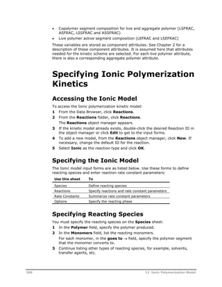  Copolymer segment composition for live and aggregate polymer (LSFRAC, 
ASFRAC, LSSFRAC and ASSFRAC) 
 Live polymer active segment composition (LEFRAC and LSEFRAC) 
These variables are stored as component attributes. See Chapter 2 for a 
description of these component attributes. It is assumed here that attributes 
needed for the kinetic scheme are selected. For each live polymer attribute, 
there is also a corresponding aggregate polymer attribute. 
Specifying Ionic Polymerization 
Kinetics 
Accessing the Ionic Model 
To access the Ionic polymerization kinetic model: 
1 From the Data Browser, click Reactions. 
2 From the Reactions folder, click Reactions. 
The Reactions object manager appears. 
3 If the kinetic model already exists, double-click the desired Reaction ID in 
the object manager or click Edit to get to the input forms. 
4 To add a new model, from the Reactions object manager, click New. If 
necessary, change the default ID for the reaction. 
5 Select Ionic as the reaction type and click OK. 
Specifying the Ionic Model 
The Ionic model input forms are as listed below. Use these forms to define 
reacting species and enter reaction rate constant parameters: 
Use this sheet To 
Species Define reacting species 
Reactions Specify reactions and rate constant parameters 
Rate Constants Summarize rate constant parameters 
Options Specify the reacting phase 
Specifying Reacting Species 
You must specify the reacting species on the Species sheet: 
1 In the Polymer field, specify the polymer produced. 
2 In the Monomers field, list the reacting monomers. 
For each monomer, in the goes to  field, specify the polymer segment 
that the monomer converts to. 
3 Continue listing other types of reacting species, for example, solvents, 
transfer agents, etc. 
260 12 Ionic Polymerization Model 
 