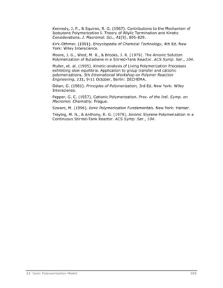 Kennedy, J. P., & Squires, R. G. (1967). Contributions to the Mechanism of 
Isobutene Polymerization I. Theory of Allylic Termination and Kinetic 
Considerations. J. Macromol. Sci., A1(5), 805-829. 
Kirk-Othmer. (1991). Encyclopedia of Chemical Technology, 4th Ed. New 
York: Wiley Interscience. 
Moore, J. G., West, M. R., & Brooks, J. R. (1979). The Anionic Solution 
Polymerization of Butadiene in a Stirred-Tank Reactor. ACS Symp. Ser., 104. 
Muller, et. al. (1995). Kinetic-analysis of Living Polymerization Processes 
exhibiting slow equilibria. Application to group transfer and cationic 
polymerizations. 5th International Workshop on Polymer Reaction 
Engineering, 131, 9-11 October, Berlin: DECHEMA. 
Odian, G. (1981). Principles of Polymerization, 3rd Ed. New York: Wiley 
Interscience. 
Pepper, G. C. (1957). Cationic Polymerization. Proc. of the Intl. Symp. on 
Macromol. Chemistry. Prague. 
Szwarc, M. (1996). Ionic Polymerization Fundamentals. New York: Hanser. 
Treybig, M. N., & Anthony, R. G. (1979). Anionic Styrene Polymerization in a 
Continuous Stirred-Tank Reactor. ACS Symp. Ser., 104. 
12 Ionic Polymerization Model 263 
 