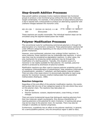 Step-Growth Addition Processes 
Step-growth addition processes involve reactions between two functional 
groups to produce a new functional group without the loss of low molecular 
weight condensates. For example, in the production of polyurethane polymers 
a diol is reacted with a diisocyanate to produce an alternating copolymer with 
urethane linkages between the monomer units: 
O 
HO R OH + O=C=N X N=C=O R OCNH 
O 
X NHCO 
diol diisocyanate polyurethane 
These reactions are usually irreversible. The individual reaction steps can be 
simulated using the segment-based power-law model. 
Polymer Modification Processes 
The conventional route for synthesizing commercial polymers is through the 
polymerization of a monomeric compound. These polymerization reactions fall 
under different categories depending on the nature of the monomer and its 
growth mechanism. 
However, once synthesized, polymers may undergo further reactions. In 
some instances, these reactions may be undesirable side reactions, in which 
case they may be considered as degradation reactions. In other cases, the 
only mechanism for producing certain polymers may be through the 
modification of a starting polymer. Typically, this situation occurs if a 
monomer is not readily available for that polymer. For example, polyvinyl 
alcohol is produced by alcoholysis of polyvinyl acetate. 
Modification reactions are often used to improve polymer properties such as 
oil resistance (chlorosulfonation of polyethylene), heat resistance (chlorination 
of polyethylene), solubility ("-cellulose), and flammability (natural rubber). 
There are also a few cases where it is economically desirable to react scrap 
polymer for monomer recovery (methyl methacrylate from polymethyl 
methacrylate) (Rodriguez, 1989). 
Reaction Categories 
Regardless of the end effect of the polymer modification reaction, the events 
taking place fall into one of two categories based on the site where they occur 
on the polymer chain. The reactions may take place on: 
 Side groups 
 Polymer backbone: scission, depolymerization, cross-linking, or bond 
changes 
There are some fundamental issues that distinguish reacting polymers from 
their low molecular weight counterparts. One obvious characteristic of 
reacting polymers is the potential for steric hindrance. A reacting side group 
may be too close to the polymer chain, for example. There may also be 
changes in solubility as reaction progresses. 
Furthermore, crystallinity has an effect on the polymer reactivity; in general, 
for a semicrystalline polymer, only the amorphous region is able to react. 
266 13 Segment-Based Reaction Model 
 