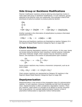 Side Group or Backbone Modifications 
Polymer modification reactions aimed at altering end properties involve in 
most cases side group or backbone modifications. In such reactions, groups 
attached to the polymer chain are substituted. One example is that of the 
alcoholysis of polyvinyl acetate to produce polyvinyl alcohol: 
CH3 
C 
O 
O 
OH 
CH + CH3OH + CH3CO2CH3 
CH2 CH CH2 
Another example is the chlorination of polyethylene to produce chlorinated 
polyethylene (CPE): 
CH2 + Cl2 CHCl + HCl 
Side group and backbone reactions are illustrated as reaction Category II in 
the Segment Based Model Reaction Categories figure on page 268. 
Chain Scission 
A common polymer degradation reaction is chain scission. In this case, bonds 
are broken along the polymer chain resulting in shorter polymer molecules 
with lower molecular weight. Chain scission may be induced by several 
factors. One example is the scission of polyisobutylene upon oxidation: 
CH3 
CH2 C CH2 
CH2 
CH3 
CH2 C 
+ CH2 
CH2 
Some scission reactions may involve a monomeric component, such as an 
acid or base: 
CH2 – CH2 + HCl CH2Cl + CH3 
Chain scission reactions are represented as Category III reactions in the 
Segment Based Model Reaction Categories figure on page 268. 
Depolymerization 
Depolymerization is the reverse of the propagation step of a polymerization 
reaction. In such reactions, monomer molecules are lost from the polymer 
chain. Depolymerization is often considered a degradation reaction. There 
are, however, cases where it is brought on by design to recover monomer 
from scrap polymer. An example depolymerization reaction is that of 
polymethyl methacrylate to regenerate methyl methacrylate: 
13 Segment-Based Reaction Model 269 
 