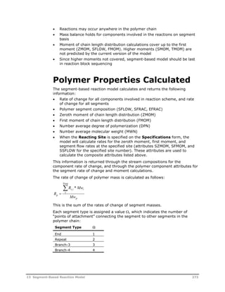  Reactions may occur anywhere in the polymer chain 
 Mass balance holds for components involved in the reactions on segment 
basis 
 Moment of chain length distribution calculations cover up to the first 
moment (ZMOM, SFLOW, FMOM). Higher moments (SMOM, TMOM) are 
not predicted by the current version of the model 
 Since higher moments not covered, segment-based model should be last 
in reaction block sequencing 
Polymer Properties Calculated 
The segment-based reaction model calculates and returns the following 
information: 
 Rate of change for all components involved in reaction scheme, and rate 
of change for all segments 
 Polymer segment composition (SFLOW, SFRAC, EFRAC) 
 Zeroth moment of chain length distribution (ZMOM) 
 First moment of chain length distribution (FMOM) 
 Number average degree of polymerization (DPN) 
 Number average molecular weight (MWN) 
 When the Reacting Site is specified on the Specifications form, the 
model will calculate rates for the zeroth moment, first moment, and 
segment flow rates at the specified site (attributes SZMOM, SFMOM, and 
SSFLOW for the specified site number). These attributes are used to 
calculate the composite attributes listed above. 
This information is returned through the stream compositions for the 
component rate of change, and through the polymer component attributes for 
the segment rate of change and moment calculations. 
The rate of change of polymer mass is calculated as follows: 
R 
 , * 
1 
R Mw 
s i i 
Nseg 
 
p Mw 
p 
This is the sum of the rates of change of segment masses. 
Each segment type is assigned a value , which indicates the number of 
“points of attachment” connecting the segment to other segments in the 
polymer chain: 
Segment Type  
End 1 
Repeat 2 
Branch-3 3 
Branch-4 4 
13 Segment-Based Reaction Model 273 
 