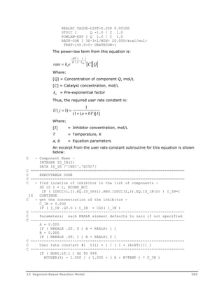 REALRC VALUE-LIST=0.2D0 0.001D0 
STOIC 1 Q -1.0 / Z 1.0 
POWLAW-EXP 1 Q 1.0 / C 1.0 
RATE-CON 1 3D-3<1/MIN> 20.000<kcal/mol> 
TREF=150.0<C> URATECON=1 
The power-law term from this equation is: 
E 
 
* 1 1 
 
 
  
 
  
rate  k e R T Tref 
CQ o 
Where: 
[Q] = Concentration of component Q, mol/L 
[C] = Catalyst concentration, mol/L 
k= Pre-exponential factor 
o Thus, the required user rate constant is: 
1 
U j 
a bT I 
( ) 
( ( )[ ] 
1 
  
  
1 
Where: 
[I] = Inhibitor concentration, mol/L 
T = Temperature, K 
a, b = Equation parameters 
An excerpt from the user rate constant subroutine for this equation is shown 
below: 
C - Component Name - 
INTEGER ID_IN(2) 
DATA ID_IN /'INHI','BITO'/ 
C ====================================================================== 
C EXECUTABLE CODE 
C ====================================================================== 
C - find location of inhibitor in the list of components - 
DO 10 I = 1, NCOMP_NCC 
IF ( IDSCC(1,I).EQ.ID_IN(1).AND.IDSCC(2,I).EQ.ID_IN(2) ) I_IN=I 
10 CONTINUE 
C - get the concentration of the inhibitor - 
C_IN = 0.0D0 
IF ( I_IN .GT.0 ) C_IN = CSS( I_IN ) 
C ---------------------------------------------------------------------- 
C Parameters: each REALR element defaults to zero if not specified 
C ---------------------------------------------------------------------- 
A = 0.0D0 
IF ( NREALR .GT. 0 ) A = REALR( 1 ) 
B = 0.0D0 
IF ( NREALR .GT. 1 ) B = REALR( 2 ) 
C ---------------------------------------------------------------------- 
C User rate constant #1 U(1) = 1 / ( 1 + (A+BT)[I] ) 
C ---------------------------------------------------------------------- 
IF ( NURC.LT.1 ) GO TO 999 
RCUSER(1) = 1.0D0 / ( 1.0D0 + ( A + B*TEMP ) * C_IN ) 
13 Segment-Based Reaction Model 283 
 