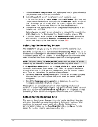 2 In the Reference temperature field, specify the default global reference 
temperature for rate constant parameters. 
3 In the Phase field, specify the phase in which reactions occur. 
If the specified phase is Liquid phase 1 or Liquid phase 2 you may also 
choose to specify additional options (under the Options frame) to control 
how calculations are performed when the phases collapse into a single 
liquid phase. For details, see Selecting the Reacting Phase next. 
4 In the Basis field, specify the basis for component concentrations in the 
reaction rate calculation. 
Optionally, you can apply a user subroutine to calculate the concentration 
and holdup basis. For details, see User Basis Subroutine on page 275. 
5 If desired, specify a site number in the Reacting Site field, and specify 
which method to use in the Segment concentration basis frame. For 
details, see Selecting the Reacting Site on page 286. 
Selecting the Reacting Phase 
The Specs form lets you specify the phase in which the reactions occur. 
Select the appropriate phase from the list in the Reacting Phase field. All of 
the reactions in the segment-based reaction object are assumed to take place 
in the same phase. You can use two (or more) segment-based models in the 
same reactor to account for simultaneous reactions in multiple phases. 
Note: You must specify the Valid Phases keyword for each reactor model 
referencing the kinetics to ensure the specified reacting phase exists. 
If the Reacting Phase option is set to Liquid phase 1 or Liquid phase 2 
the model assumes two liquid phases exist. When the named phase is not 
present, the model prints a warning message and sets the reaction rates to 
zero. There are two options for handling phase collapse: 
 Select the Use bulk liquid phase option to force the model to apply the 
specified reaction kinetics to the bulk phase when the named phase 
disappears. 
 Select the Suppress warnings option to deactivate the warning 
messages associated with phase collapse. 
These options are especially convenient when modeling simultaneous 
reactions in two liquid phases using two step-growth models. In this situation, 
one would typically select the Use bulk liquid option for one phase and not 
the other (to avoid double-counting reactions when one phase collapses). 
Selecting the Reacting Site 
The segment-based power-law reaction model can be used in conjunction 
with other Aspen Polymers reaction models to define side reactions. When 
combining the segment-based model with a Ziegler-Natta or ionic 
polymerization model, use the Reacting Site field on the Specs form to 
assign the reaction rates to a particular active site. 
286 13 Segment-Based Reaction Model 
 