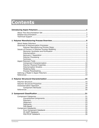 Contents 
Introducing Aspen Polymers ...................................................................................1 
About This Documentation Set ...........................................................................1 
Related Documentation.....................................................................................2 
Technical Support ............................................................................................3 
1 Polymer Manufacturing Process Overview...........................................................5 
About Aspen Polymers ......................................................................................5 
Overview of Polymerization Processes.................................................................6 
Polymer Manufacturing Process Steps .......................................................6 
Issues of Concern in Polymer Process Modeling....................................................7 
Monomer Synthesis and Purification .........................................................8 
Polymerization .......................................................................................8 
Recovery / Separation ............................................................................9 
Polymer Processing ................................................................................9 
Summary ..............................................................................................9 
Aspen Polymers Tools .......................................................................................9 
Component Characterization.................................................................. 10 
Polymer Physical Properties ................................................................... 10 
Polymerization Kinetics ......................................................................... 10 
Modeling Data...................................................................................... 11 
Process Flowsheeting............................................................................ 11 
Defining a Model in Aspen Polymers ................................................................. 12 
References .................................................................................................... 14 
2 Polymer Structural Characterization .................................................................15 
Polymer Structure .......................................................................................... 15 
Polymer Structural Properties .......................................................................... 19 
Characterization Approach............................................................................... 19 
Component Attributes........................................................................... 20 
References .................................................................................................... 20 
3 Component Classification ..................................................................................21 
Component Categories.................................................................................... 21 
Conventional Components ..................................................................... 22 
Polymers............................................................................................. 22 
Oligomers ........................................................................................... 23 
Segments............................................................................................ 24 
Site-Based .......................................................................................... 24 
Component Databanks.................................................................................... 25 
Pure Component Databank.................................................................... 25 
PC-SAFT Databank ............................................................................... 26 
POLYPCSF Databank ............................................................................. 26 
Contents iii 
 