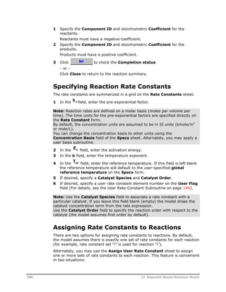 1 Specify the Component ID and stoichiometric Coefficient for the 
reactants. 
Reactants must have a negative coefficient. 
2 Specify the Component ID and stoichiometric Coefficient for the 
products. 
Products must have a positive coefficient. 
3 Click to check the Completion status 
 or  
Click Close to return to the reaction summary. 
Specifying Reaction Rate Constants 
The rate constants are summarized in a grid on the Rate Constants sheet: 
1 In the ko field, enter the pre-exponential factor. 
Note: Reaction rates are defined on a molar basis (moles per volume per 
time). The time units for the pre-exponential factors are specified directly on 
the Rate Constant form. 
By default, the concentration units are assumed to be in SI units (kmole/m3 
or mole/L). 
You can change the concentration basis to other units using the 
Concentration Basis field of the Specs sheet. Alternately, you may apply a 
user basis subroutine. 
2 In the Ea 
field, enter the activation energy. 
3 In the b field, enter the temperature exponent. 
4 In the Tref field, enter the reference temperature. If this field is left blank 
the reference temperature will default to the user-specified global 
reference temperature on the Specs form. 
5 If desired, specify a Catalyst Species and Catalyst Order. 
6 If desired, specify a user rate constant element number on the User Flag 
field (For details, see the User Rate-Constant Subroutine on page 144). 
Note: Use the Catalyst Species field to associate a rate constant with a 
particular catalyst. If you leave this field blank (empty) the model drops the 
catalyst concentration term from the rate expression. 
Use the Catalyst Order field to specify the reaction order with respect to the 
catalyst (the model assumes first order by default). 
Assigning Rate Constants to Reactions 
There are two options for assigning rate constants to reactions. By default, 
the model assumes there is exactly one set of rate constants for each reaction 
(for example, rate constant set “i” is used for reaction “i”). 
Alternately, you may use the Assign User Rate Constant sheet to assign 
one or more sets of rate constants to each reaction. This feature is convenient 
in two situations: 
288 13 Segment-Based Reaction Model 
 