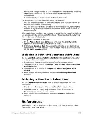  Models with a large number of user side reactions when the rate constants 
of the various reactions are equal or are related to each other 
algebraically. 
 Reactions catalyzed by several catalysts simultaneously. 
The assignment option is recommended for two reasons: 
 You can enter several sets of rate constants for each reaction without re-entering 
the reaction stoichiometry. 
 You can assign a set of rate constants to multiple reactions, reducing the 
number of adjustable parameters in the model, which makes it easier to 
fit against data. 
When several rate constants are assigned to a reaction the model calculates a 
net rate constant by summing all of the listed rate constants and multiplying 
the sum by a specified activity. 
To assign rate constants to reactions: 
1 On the Assign User Rate Constants form, use the Activity field to 
specify the activity factor (default value is unity). 
2 In the Rate Constant Sets field, select from the list of pre-defined rate 
constant sets for each reaction. These numbers refer to the row numbers 
on the Rate Constants form. 
Including a User Rate Constant Subroutine 
Use the User Subroutines Rate Constants form to specify parameters for 
user rate constants calculations: 
1 In subroutine Name, enter the name of the Fortran subroutine. 
2 Specify the size of vectors for Integer, Real and No. const. in Number 
of parameters. 
3 Specify the size of vectors of Integer and Real in Length of work 
arrays. 
4 Enter integer and real parameter values in Values for parameters 
columns. 
Including a User Basis Subroutine 
Use the User Subroutines Basis form to specify parameters for basis 
calculations: 
1 In subroutine Name, enter the name of the Fortran subroutine. 
2 Specify the size of vectors for Integer and Real in the Number of 
parameters and Length of work arrays. 
3 Enter integer and real parameter values in Values for parameters 
columns. 
References 
Biesenberger, J. A., & Sebastian, D. H. (1983). Principles of Polymerization 
Engineering. New York: Wiley. 
13 Segment-Based Reaction Model 289 
 