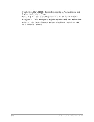 Kroschwitz, J. (Ed.). (1990). Concise Encyclopedia of Polymer Science and 
Engineering. New York: Wiley. 
Odian, G. (1991). Principles of Polymerization, 3rd Ed. New York: Wiley. 
Rodriguez, F. (1989). Principles of Polymer Systems. New York: Hemisphere. 
Rudin, A. (1982). The Elements of Polymer Science and Engineering. New 
York: Academic Press Inc. 
290 13 Segment-Based Reaction Model 
 