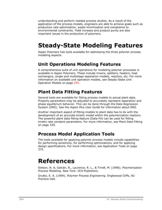 understanding and perform needed process studies. As a result of the 
application of the process models, engineers are able to achieve goals such as 
production rate optimization, waste minimization and compliance to 
environmental constraints. Yield increase and product purity are also 
important issues in the production of polymers. 
Steady-State Modeling Features 
Aspen Polymers has tools available for addressing the three polymer process 
modeling aspects. 
Unit Operations Modeling Features 
A comprehensive suite of unit operations for modeling polymer processes is 
available in Aspen Polymers. These include mixers, splitters, heaters, heat 
exchangers, single and multistage separation models, reactors, etc. For more 
information on available unit operation models, see Steady-State Unit 
Operation Models on page 295. 
Plant Data Fitting Features 
Several tools are available for fitting process models to actual plant data. 
Property parameters may be adjusted to accurately represent separation and 
phase equilibrium behavior. This can be done through the Data Regression 
System (DRS). See the Aspen Plus User Guide for information about DRS. 
Another important aspect of fitting models to plant data has to do with the 
development of an accurate kinetic model within the polymerization reactors. 
The powerful plant data fitting feature (Data-Fit) can be used for fitting 
kinetic rate constant parameters. For more information, see Plant Data Fitting 
on page 339. 
Process Model Application Tools 
The tools available for applying polymer process models include capabilities 
for performing sensitivity, for performing optimizations, and for applying 
design specifications. For more information, see Application Tools on page 
375. 
References 
Dotson, N. A, Galván, R., Laurence, R. L., & Tirrell, M. (1996). Polymerization 
Process Modeling. New York: VCH Publishers. 
Grulke, E. A. (1994). Polymer Process Engineering. Englewood Cliffs, NJ: 
Prentice Hall. 
294 14 Steady-State Flowsheeting 
 