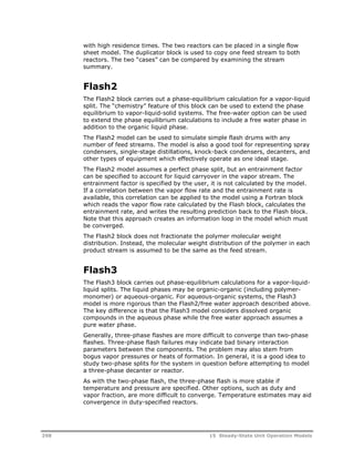 with high residence times. The two reactors can be placed in a single flow 
sheet model. The duplicator block is used to copy one feed stream to both 
reactors. The two “cases” can be compared by examining the stream 
summary. 
Flash2 
The Flash2 block carries out a phase-equilibrium calculation for a vapor-liquid 
split. The “chemistry” feature of this block can be used to extend the phase 
equilibrium to vapor-liquid-solid systems. The free-water option can be used 
to extend the phase equilibrium calculations to include a free water phase in 
addition to the organic liquid phase. 
The Flash2 model can be used to simulate simple flash drums with any 
number of feed streams. The model is also a good tool for representing spray 
condensers, single-stage distillations, knock-back condensers, decanters, and 
other types of equipment which effectively operate as one ideal stage. 
The Flash2 model assumes a perfect phase split, but an entrainment factor 
can be specified to account for liquid carryover in the vapor stream. The 
entrainment factor is specified by the user, it is not calculated by the model. 
If a correlation between the vapor flow rate and the entrainment rate is 
available, this correlation can be applied to the model using a Fortran block 
which reads the vapor flow rate calculated by the Flash block, calculates the 
entrainment rate, and writes the resulting prediction back to the Flash block. 
Note that this approach creates an information loop in the model which must 
be converged. 
The Flash2 block does not fractionate the polymer molecular weight 
distribution. Instead, the molecular weight distribution of the polymer in each 
product stream is assumed to be the same as the feed stream. 
Flash3 
The Flash3 block carries out phase-equilibrium calculations for a vapor-liquid-liquid 
splits. The liquid phases may be organic-organic (including polymer-monomer) 
or aqueous-organic. For aqueous-organic systems, the Flash3 
model is more rigorous than the Flash2/free water approach described above. 
The key difference is that the Flash3 model considers dissolved organic 
compounds in the aqueous phase while the free water approach assumes a 
pure water phase. 
Generally, three-phase flashes are more difficult to converge than two-phase 
flashes. Three-phase flash failures may indicate bad binary interaction 
parameters between the components. The problem may also stem from 
bogus vapor pressures or heats of formation. In general, it is a good idea to 
study two-phase splits for the system in question before attempting to model 
a three-phase decanter or reactor. 
As with the two-phase flash, the three-phase flash is more stable if 
temperature and pressure are specified. Other options, such as duty and 
vapor fraction, are more difficult to converge. Temperature estimates may aid 
convergence in duty-specified reactors. 
298 15 Steady-State Unit Operation Models 
 