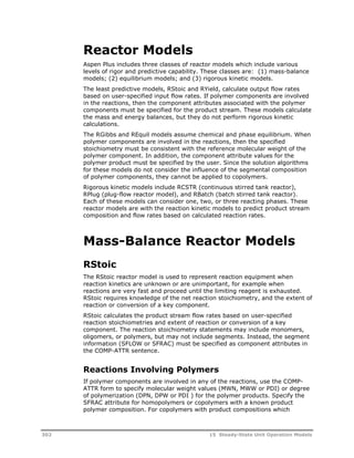 Reactor Models 
Aspen Plus includes three classes of reactor models which include various 
levels of rigor and predictive capability. These classes are: (1) mass-balance 
models; (2) equilibrium models; and (3) rigorous kinetic models. 
The least predictive models, RStoic and RYield, calculate output flow rates 
based on user-specified input flow rates. If polymer components are involved 
in the reactions, then the component attributes associated with the polymer 
components must be specified for the product stream. These models calculate 
the mass and energy balances, but they do not perform rigorous kinetic 
calculations. 
The RGibbs and REquil models assume chemical and phase equilibrium. When 
polymer components are involved in the reactions, then the specified 
stoichiometry must be consistent with the reference molecular weight of the 
polymer component. In addition, the component attribute values for the 
polymer product must be specified by the user. Since the solution algorithms 
for these models do not consider the influence of the segmental composition 
of polymer components, they cannot be applied to copolymers. 
Rigorous kinetic models include RCSTR (continuous stirred tank reactor), 
RPlug (plug-flow reactor model), and RBatch (batch stirred tank reactor). 
Each of these models can consider one, two, or three reacting phases. These 
reactor models are with the reaction kinetic models to predict product stream 
composition and flow rates based on calculated reaction rates. 
Mass-Balance Reactor Models 
RStoic 
The RStoic reactor model is used to represent reaction equipment when 
reaction kinetics are unknown or are unimportant, for example when 
reactions are very fast and proceed until the limiting reagent is exhausted. 
RStoic requires knowledge of the net reaction stoichiometry, and the extent of 
reaction or conversion of a key component. 
RStoic calculates the product stream flow rates based on user-specified 
reaction stoichiometries and extent of reaction or conversion of a key 
component. The reaction stoichiometry statements may include monomers, 
oligomers, or polymers, but may not include segments. Instead, the segment 
information (SFLOW or SFRAC) must be specified as component attributes in 
the COMP-ATTR sentence. 
Reactions Involving Polymers 
If polymer components are involved in any of the reactions, use the COMP-ATTR 
form to specify molecular weight values (MWN, MWW or PDI) or degree 
of polymerization (DPN, DPW or PDI ) for the polymer products. Specify the 
SFRAC attribute for homopolymers or copolymers with a known product 
polymer composition. For copolymers with product compositions which 
302 15 Steady-State Unit Operation Models 
 